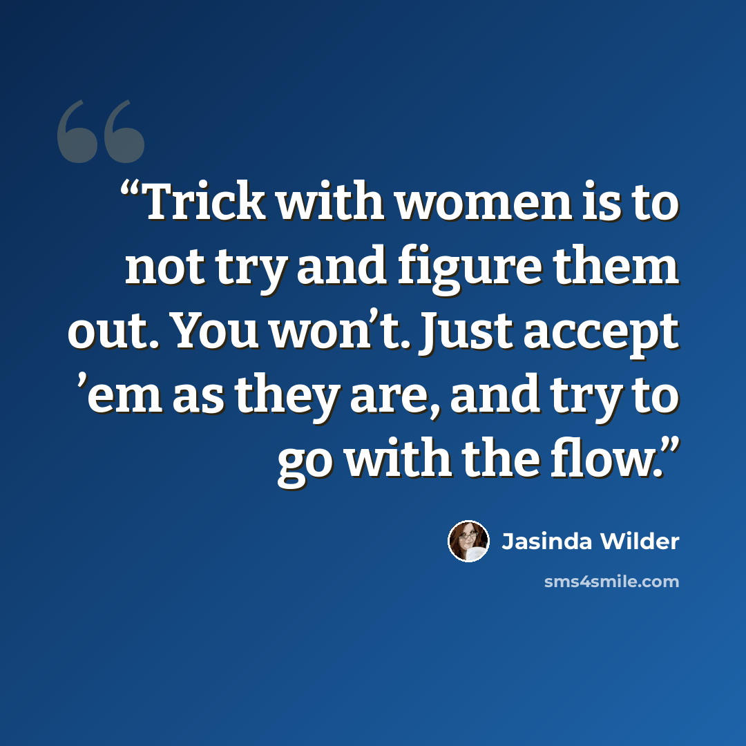 “Trick with women is to not try and figure them out. You won’t. Just accept ’em as they are, and try to go with the flow.” quote by Jasinda Wilder