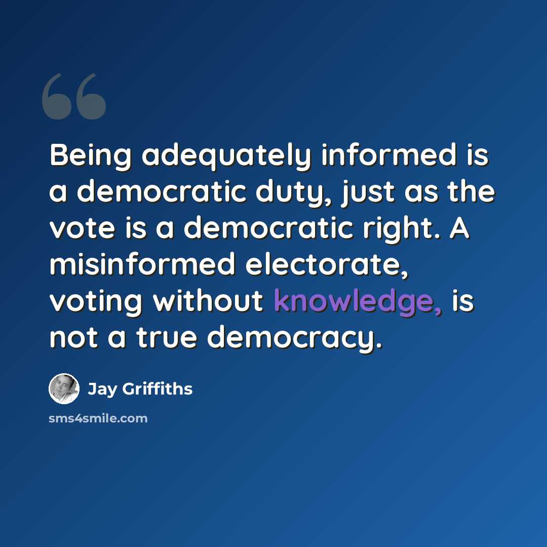 “Being adequately informed is a democratic duty, just as the vote is a democratic right. A misinformed electorate, voting without knowledge, is not a true democracy.” quote by Jay Griffiths