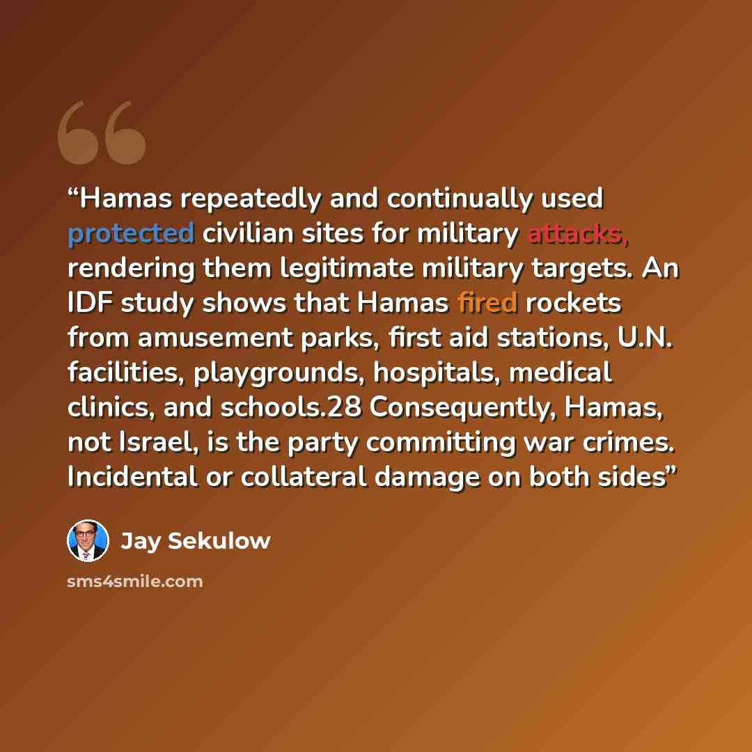 “Hamas repeatedly and continually used protected civilian sites for military attacks, rendering them legitimate military targets. An IDF study shows that Hamas fired rockets from amusement parks, first aid stations, U.N. facilities, playgrounds, hospitals, medical clinics, and schools.28…” quote by Jay Sekulow