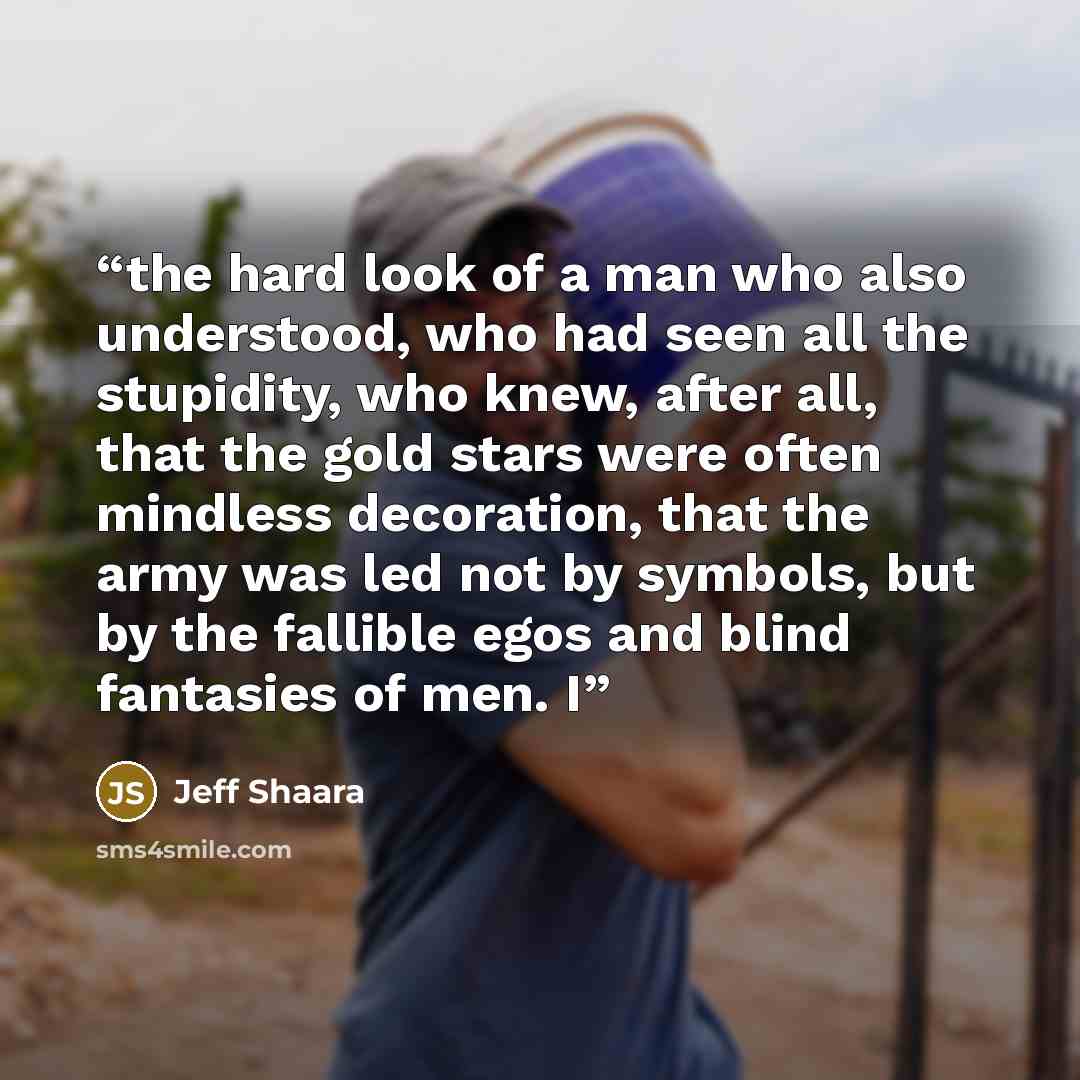 “the hard look of a man who also understood, who had seen all the stupidity, who knew, after all, that the gold stars were often mindless decoration, that the army was led not by symbols, but by the fallible egos and blind fantasies of men. I” quote by Jeff Shaara