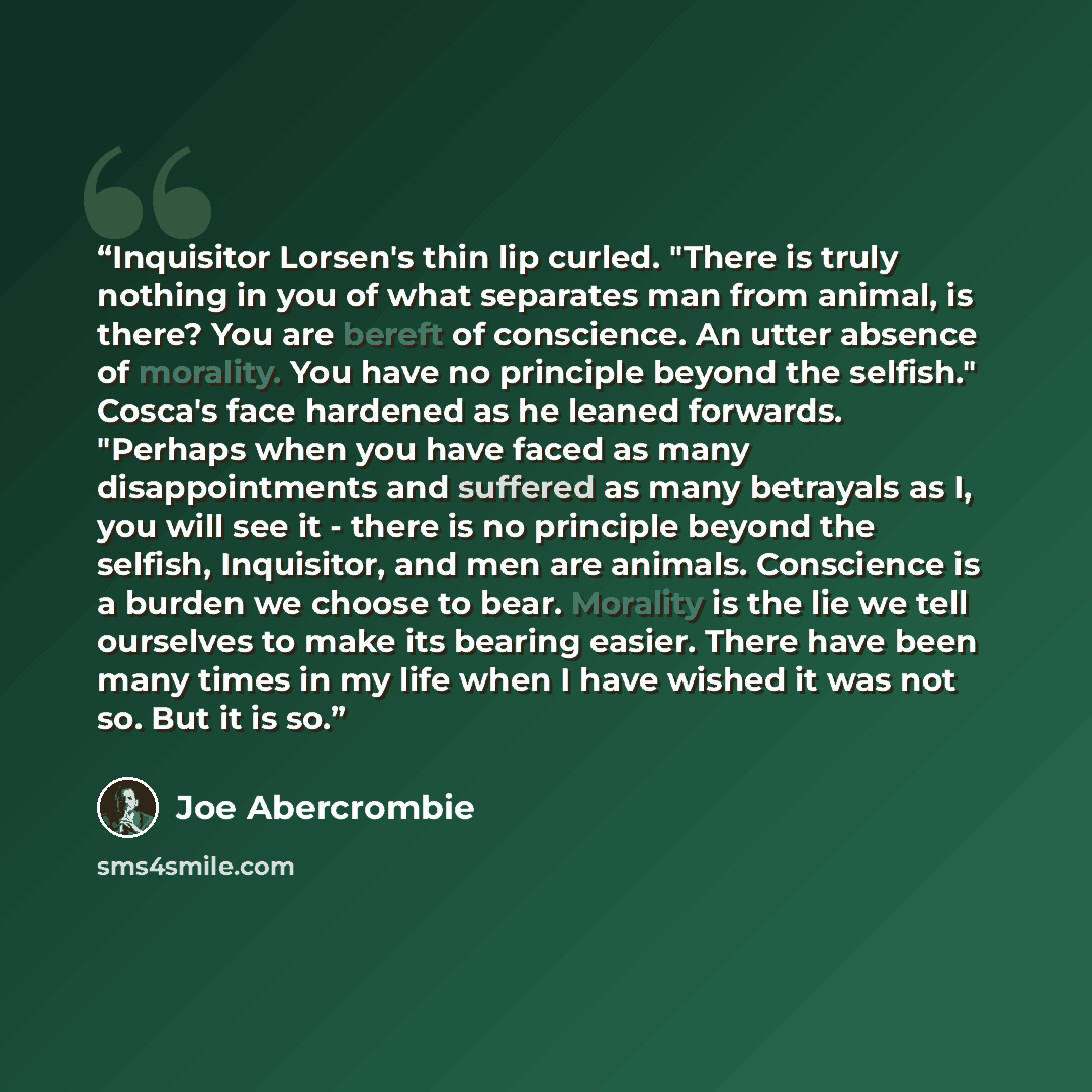 “Inquisitor Lorsen's thin lip curled. "There is truly nothing in you of what separates man from animal, is there? You are bereft of conscience. An utter absence of morality. You have no principle beyond the selfish." Cosca's face hardened as he leaned forwards. "Perhaps when you have faced as many…” quote by Joe Abercrombie