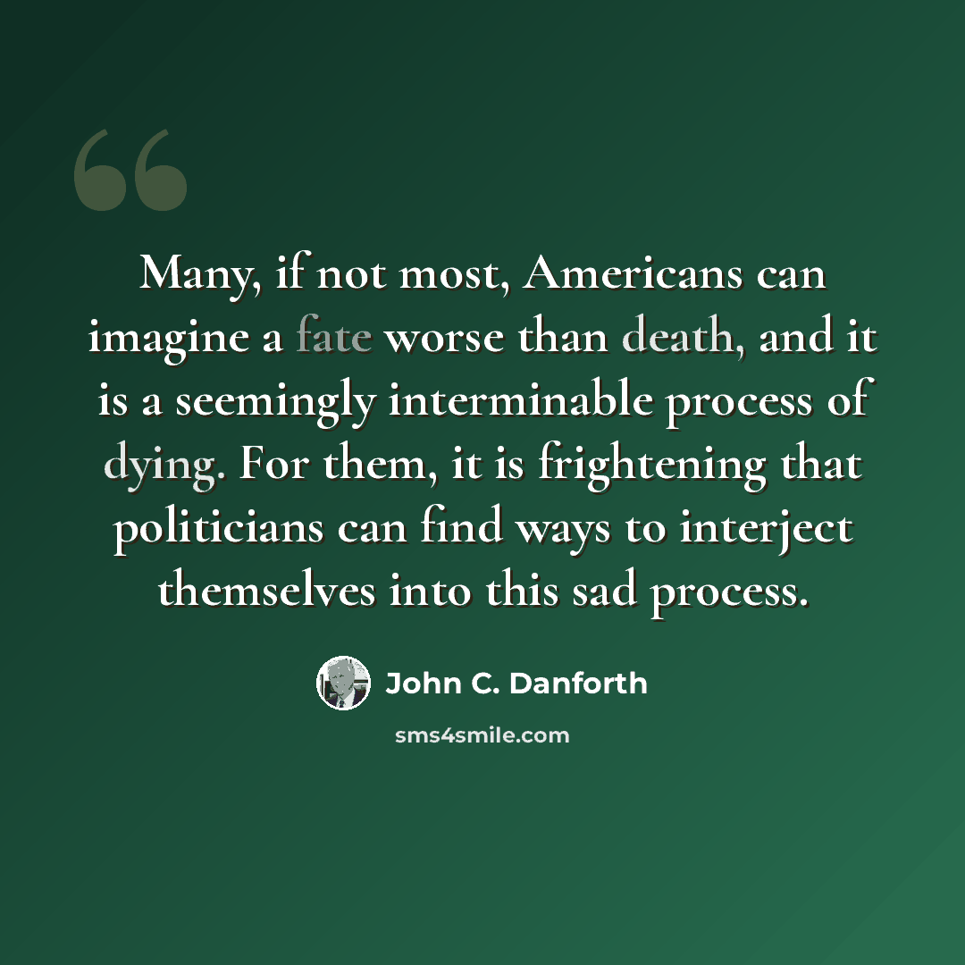 “Many, if not most, Americans can imagine a fate worse than death, and it is a seemingly interminable process of dying. For them, it is frightening that politicians can find ways to interject themselves into this sad process.” quote by John C. Danforth