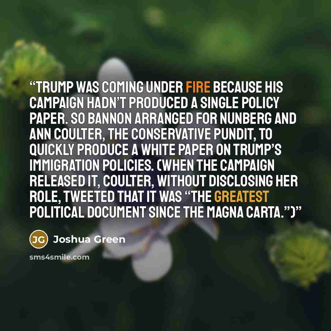 “Trump was coming under fire because his campaign hadn’t produced a single policy paper. So Bannon arranged for Nunberg and Ann Coulter, the conservative pundit, to quickly produce a white paper on Trump’s immigration policies. (When the campaign released it, Coulter, without disclosing her role…” quote by Joshua Green