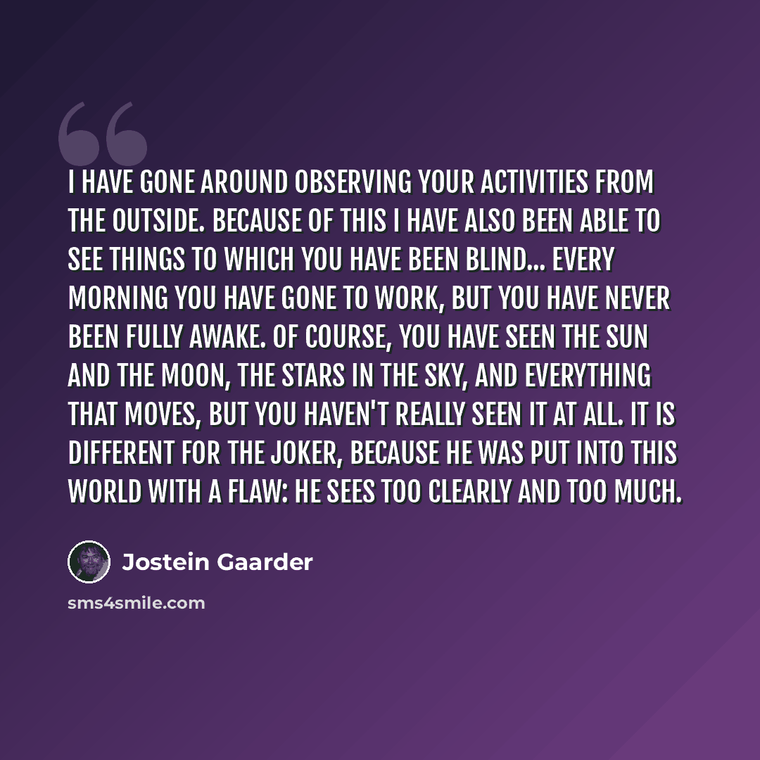 “I have gone around observing your activities from the outside. Because of this I have also been able to see things to which you have been blind... Every morning you have gone to work, but you have never been fully awake. Of course, you have seen the sun and the moon, the stars in the sky, and…” quote by Jostein Gaarder