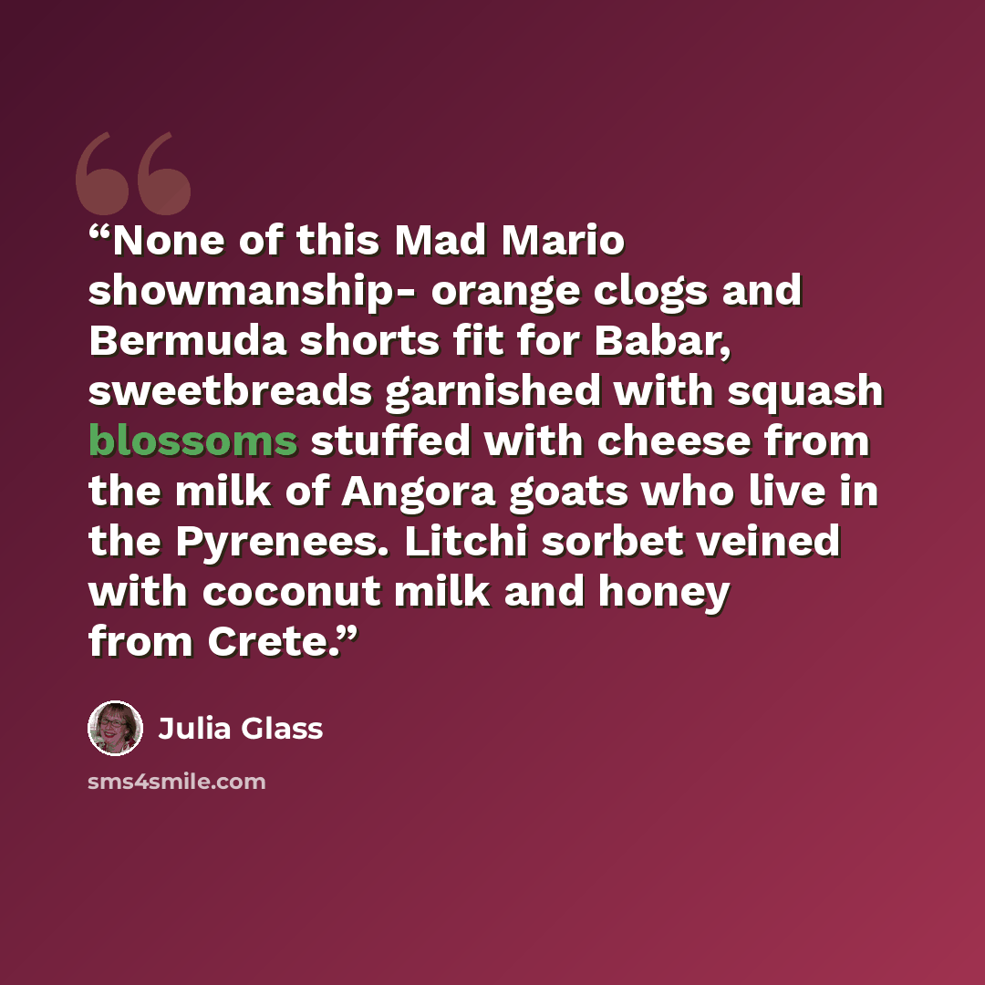 “None of this Mad Mario showmanship- orange clogs and Bermuda shorts fit for Babar, sweetbreads garnished with squash blossoms stuffed with cheese from the milk of Angora goats who live in the Pyrenees. Litchi sorbet veined with coconut milk and honey from Crete.” quote by Julia Glass