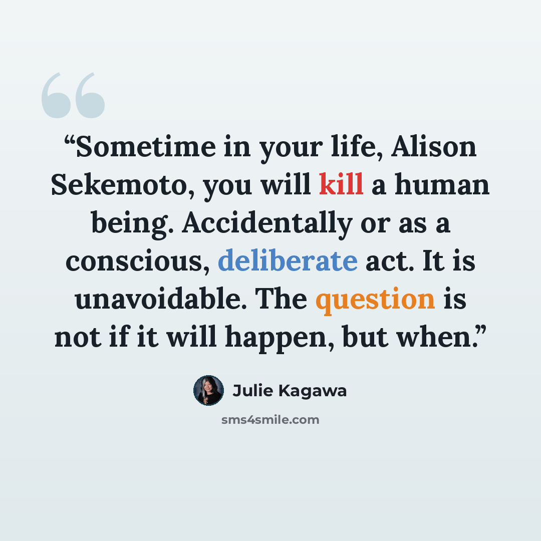 “Sometime in your life, Alison Sekemoto, you will kill a human being. Accidentally or as a conscious, deliberate act. It is unavoidable. The question is not if it will happen, but when.” quote by Julie Kagawa