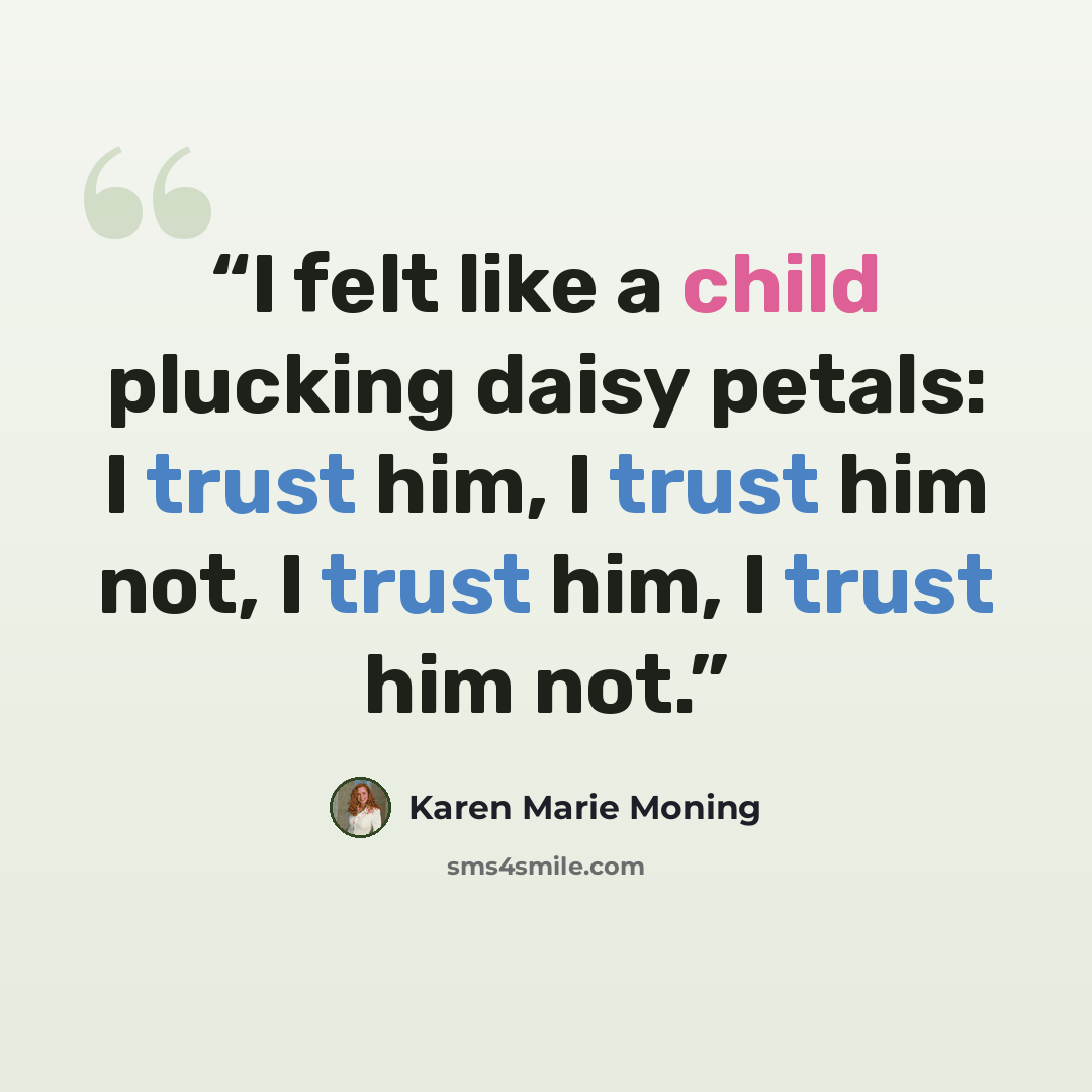 “I felt like a child plucking daisy petals: I trust him, I trust him not, I trust him, I trust him not.” quote by Karen Marie Moning