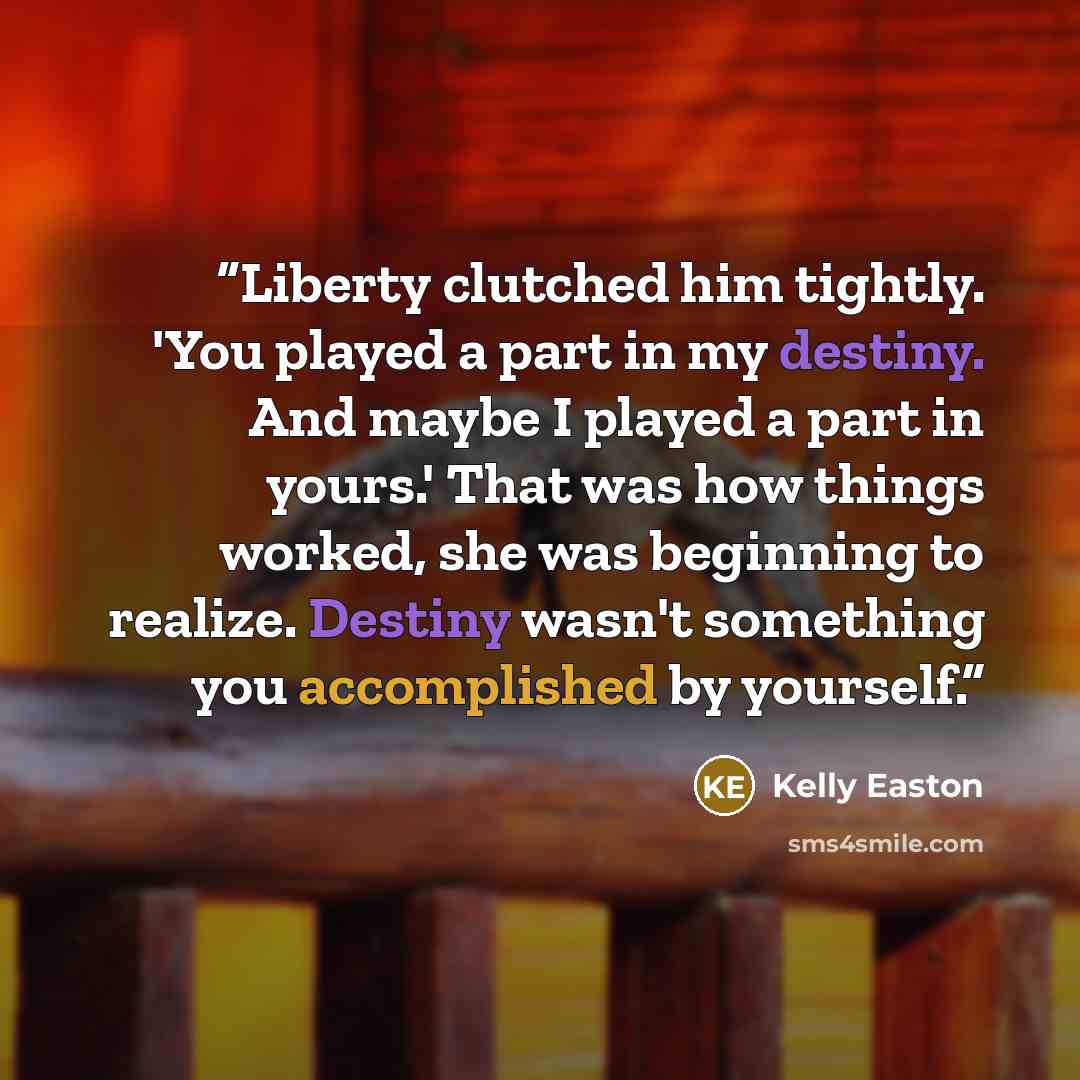 “Liberty clutched him tightly. 'You played a part in my destiny. And maybe I played a part in yours.' That was how things worked, she was beginning to realize. Destiny wasn't something you accomplished by yourself.” quote by Kelly Easton