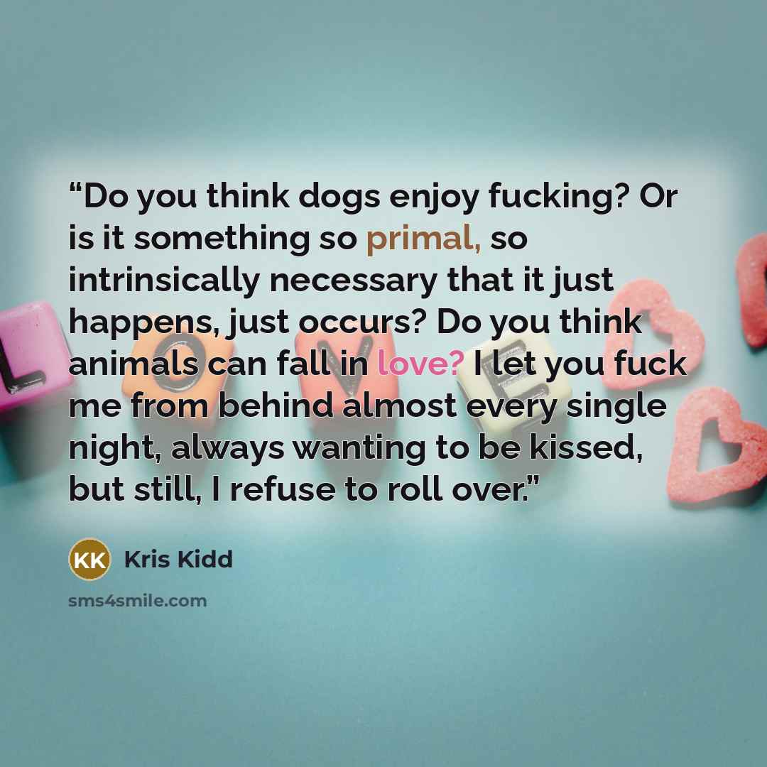 “Do you think dogs enjoy fucking? Or is it something so primal, so intrinsically necessary that it just happens, just occurs? Do you think animals can fall in love? I let you fuck me from behind almost every single night, always wanting to be kissed, but still, I refuse to roll over.” quote by Kris Kidd