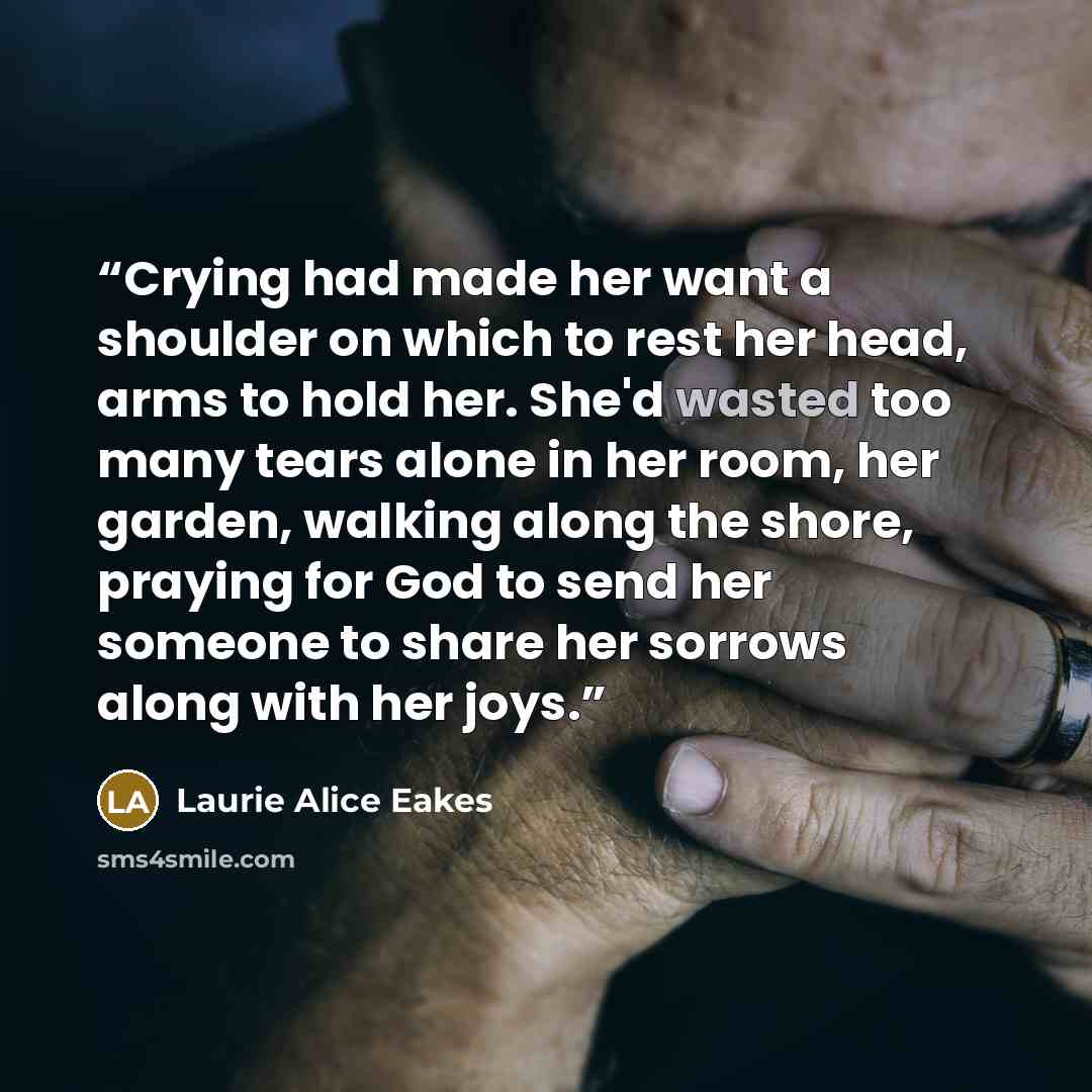 “Crying had made her want a shoulder on which to rest her head, arms to hold her. She'd wasted too many tears alone in her room, her garden, walking along the shore, praying for God to send her someone to share her sorrows along with her joys.” quote by Laurie Alice Eakes