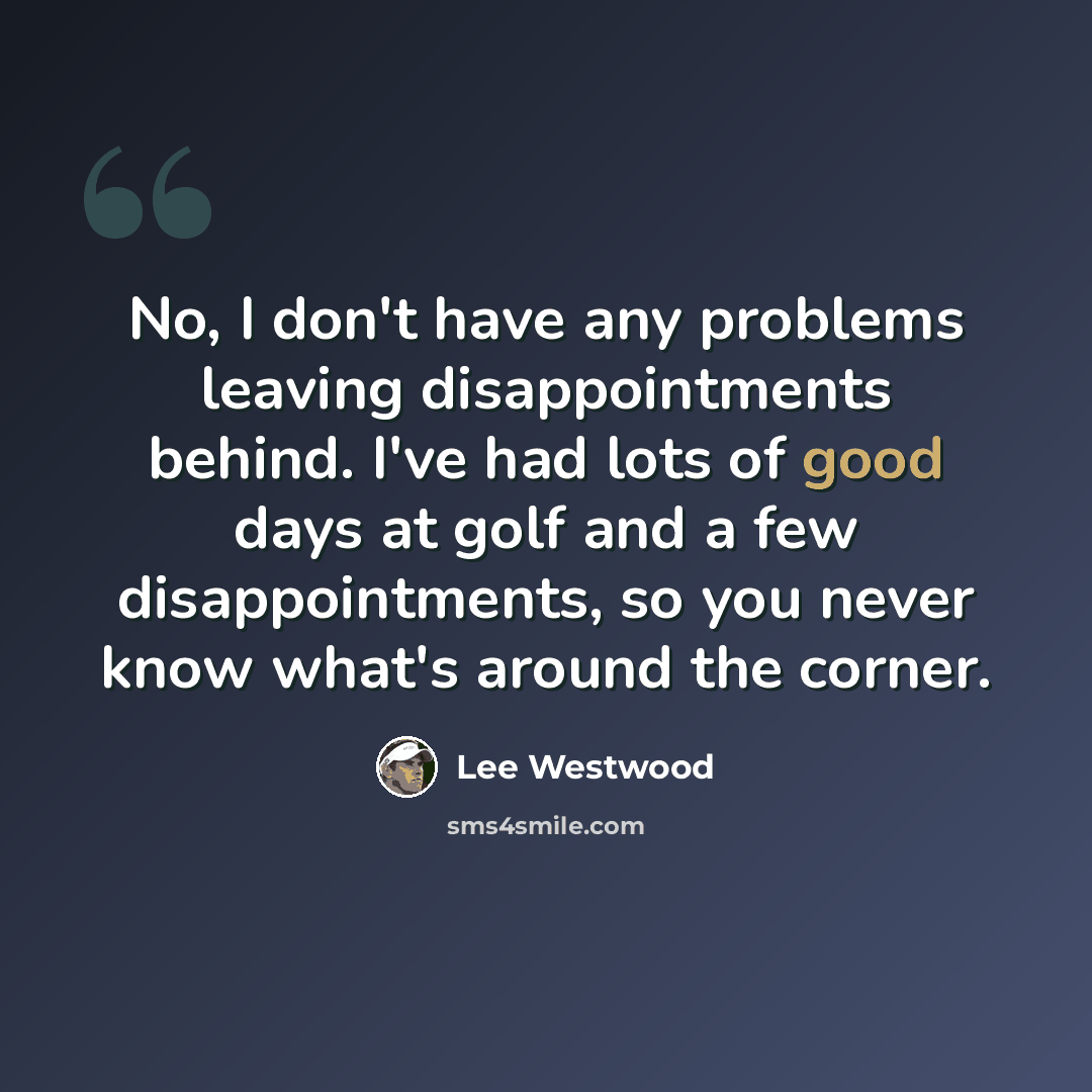 “No, I don't have any problems leaving disappointments behind. I've had lots of good days at golf and a few disappointments, so you never know what's around the corner.” quote by Lee Westwood