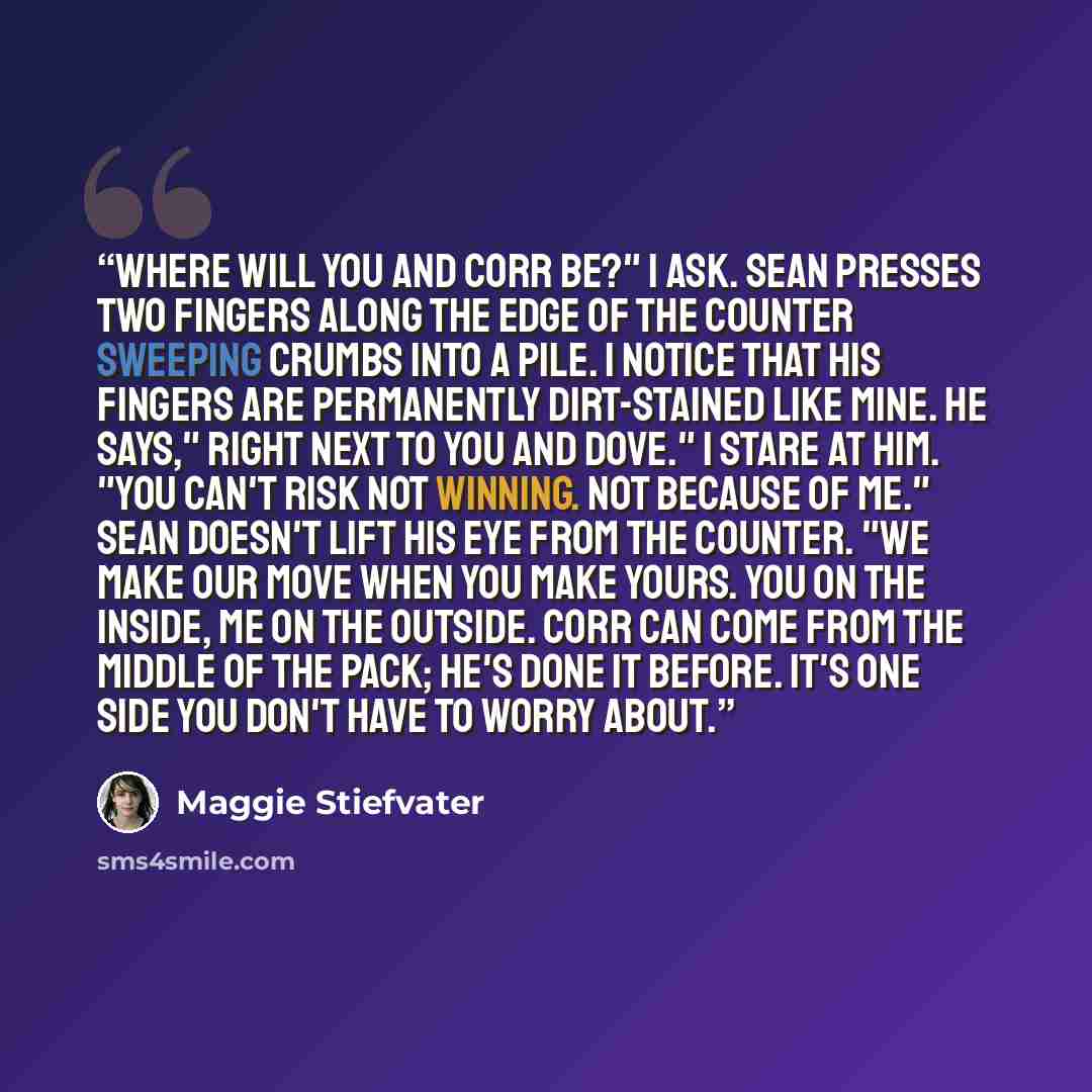 “Where will you and Corr be?" I ask. Sean presses two fingers along the edge of the counter sweeping crumbs into a pile. I notice that his fingers are permanently dirt-stained like mine. He says," Right next to you and Dove." I stare at him. "You can't risk not winning. Not because of me." Sean…” quote by Maggie Stiefvater