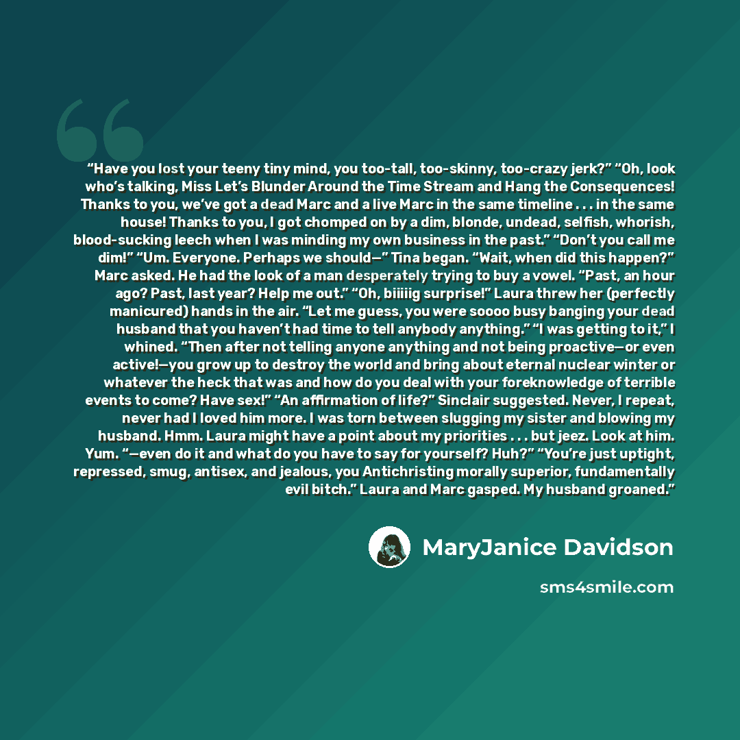“Have you lost your teeny tiny mind, you too-tall, too-skinny, too-crazy jerk?” “Oh, look who’s talking, Miss Let’s Blunder Around the Time Stream and Hang the Consequences! Thanks to you, we’ve got a dead Marc and a live Marc in the same timeline . . . in the same house! Thanks to you, I got…” quote by MaryJanice Davidson