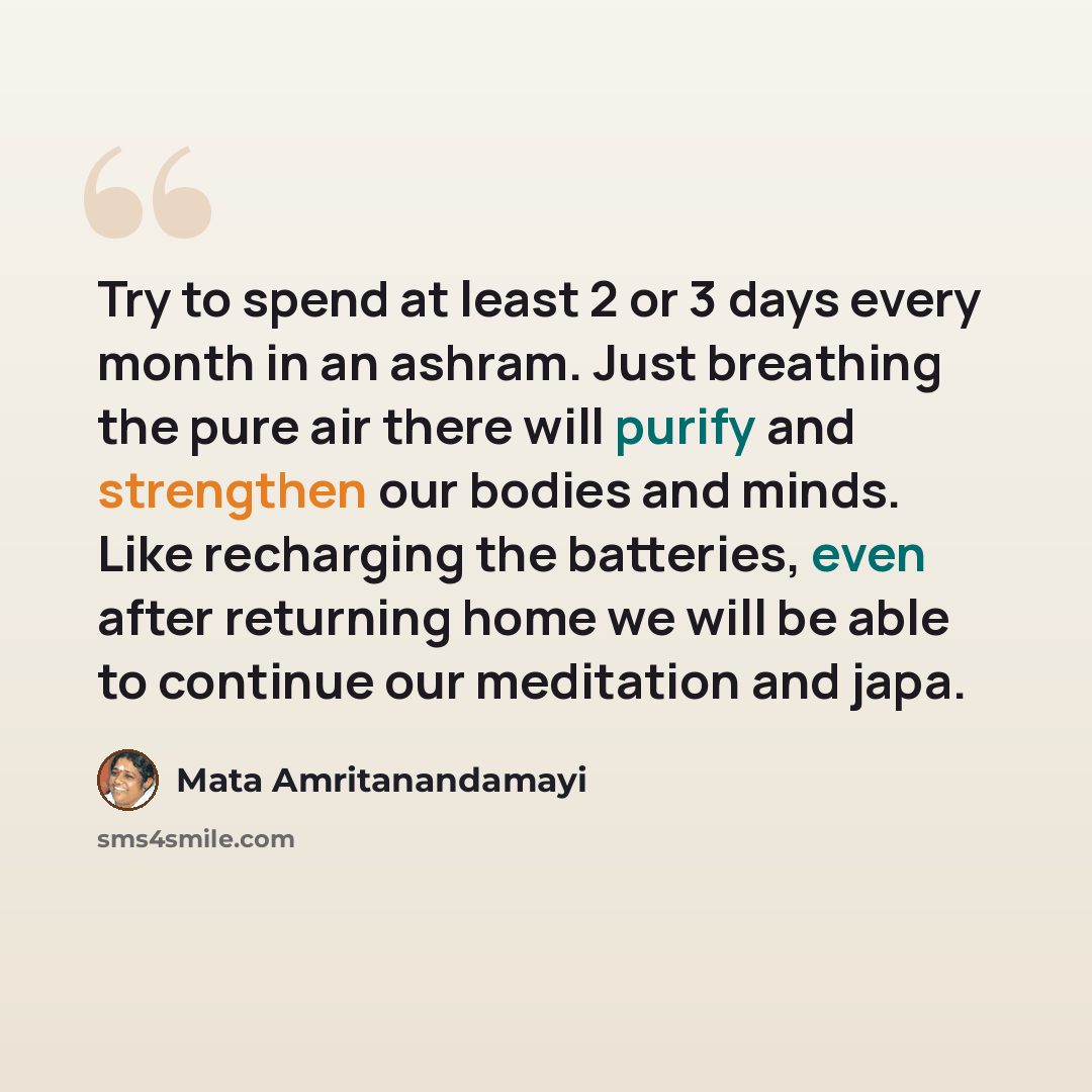“Try to spend at least 2 or 3 days every month in an ashram. Just breathing the pure air there will purify and strengthen our bodies and minds. Like recharging the batteries, even after returning home we will be able to continue our meditation and japa.” quote by Mata Amritanandamayi