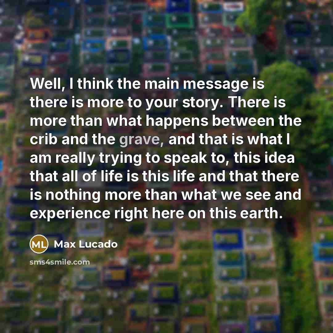 “Well, I think the main message is there is more to your story. There is more than what happens between the crib and the grave, and that is what I am really trying to speak to, this idea that all of life is this life and that there is nothing more than what we see and experience right here on this…” quote by Max Lucado