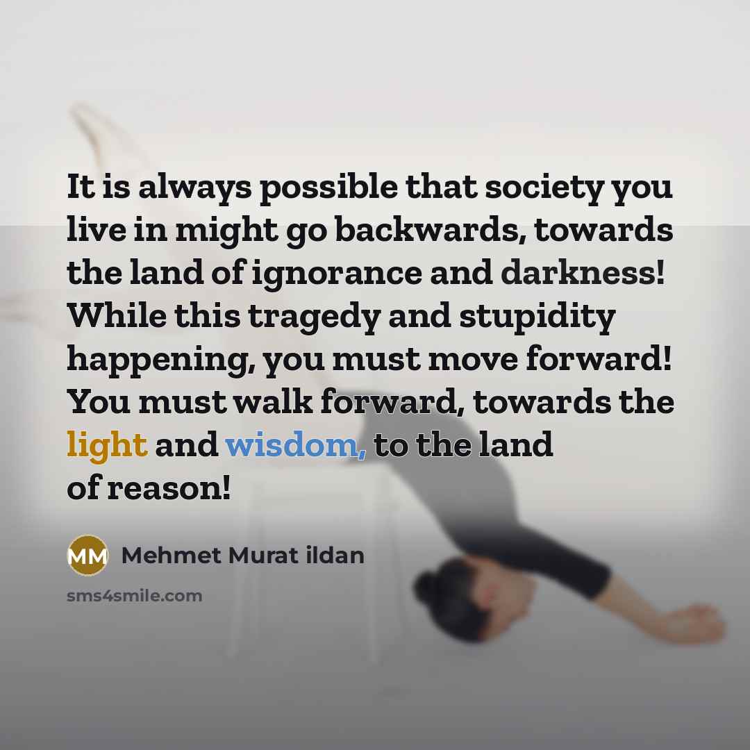 “It is always possible that society you live in might go backwards, towards the land of ignorance and darkness! While this tragedy and stupidity happening, you must move forward! You must walk forward, towards the light and wisdom, to the land of reason!” quote by Mehmet Murat Ildan