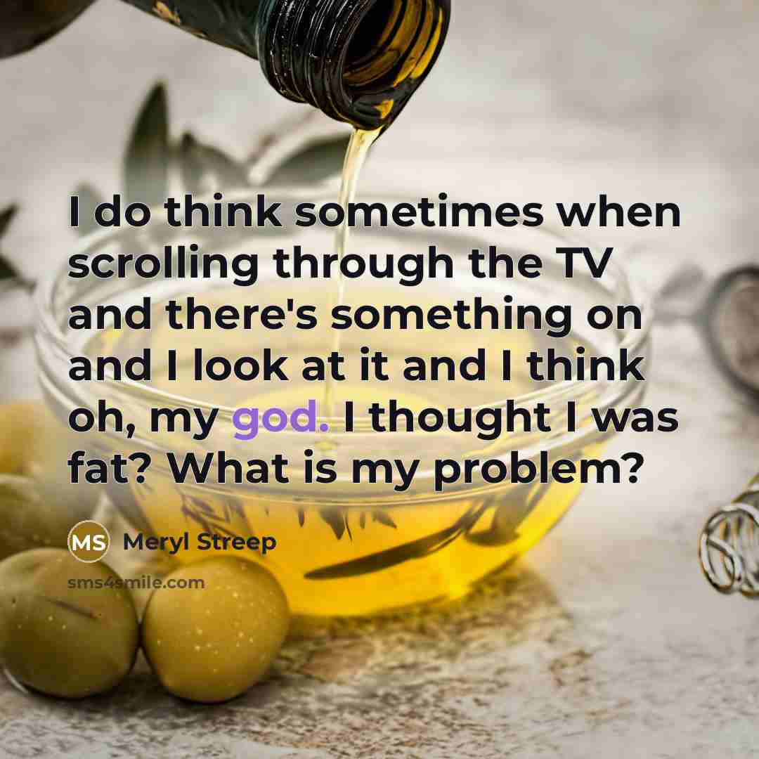 “I do think sometimes when scrolling through the TV and there's something on and I look at it and I think oh, my god. I thought I was fat? What is my problem?” quote by Meryl Streep