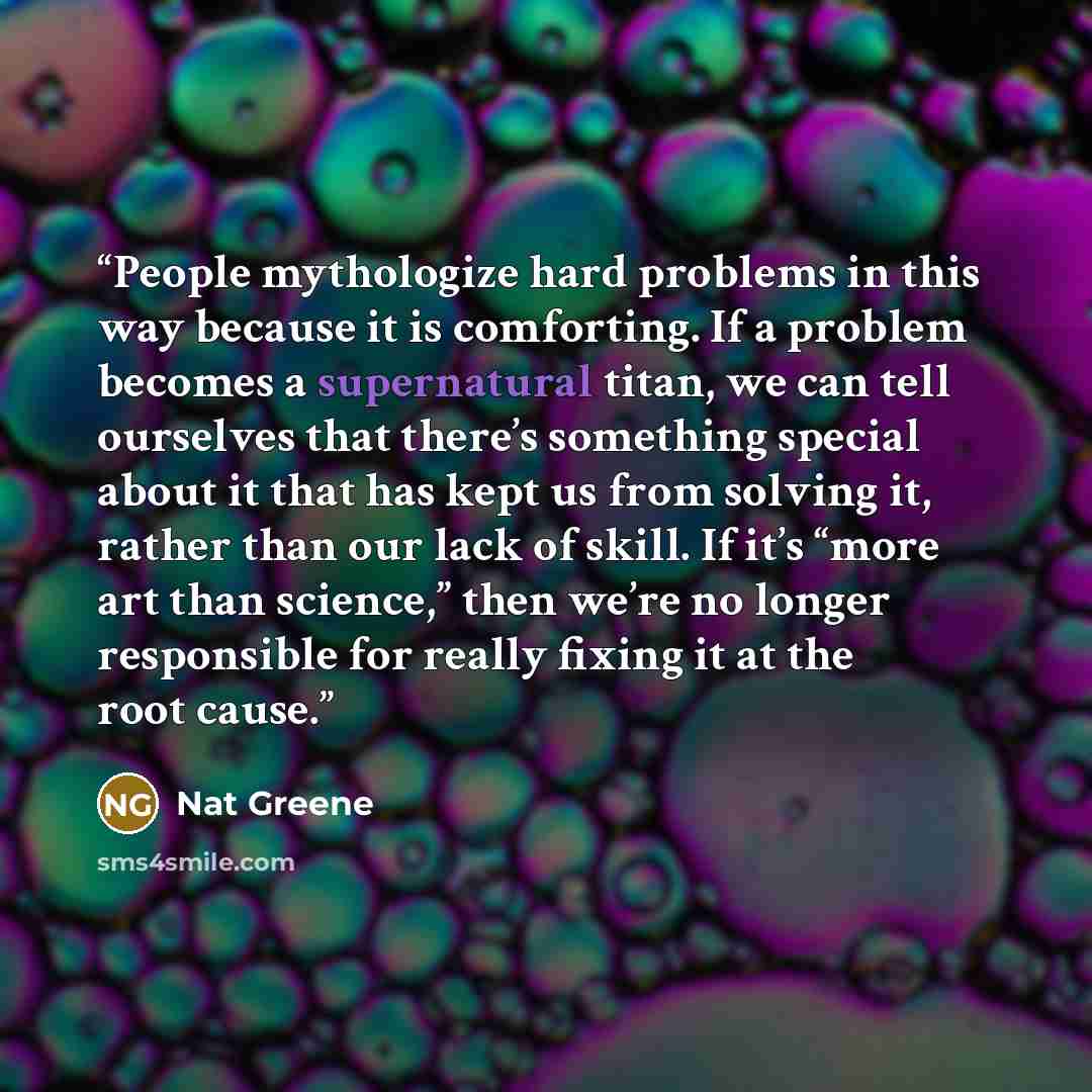 “People mythologize hard problems in this way because it is comforting. If a problem becomes a supernatural titan, we can tell ourselves that there’s something special about it that has kept us from solving it, rather than our lack of skill. If it’s “more art than science,” then we’re no longer…” quote by Nat Greene