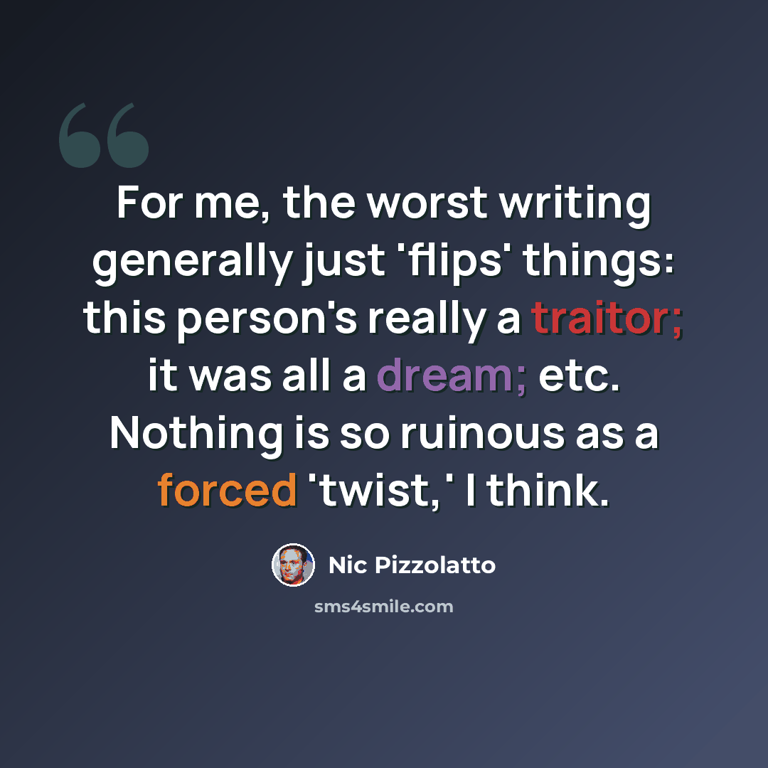 “For me, the worst writing generally just 'flips' things: this person's really a traitor; it was all a dream; etc. Nothing is so ruinous as a forced 'twist,' I think.” quote by Nic Pizzolatto