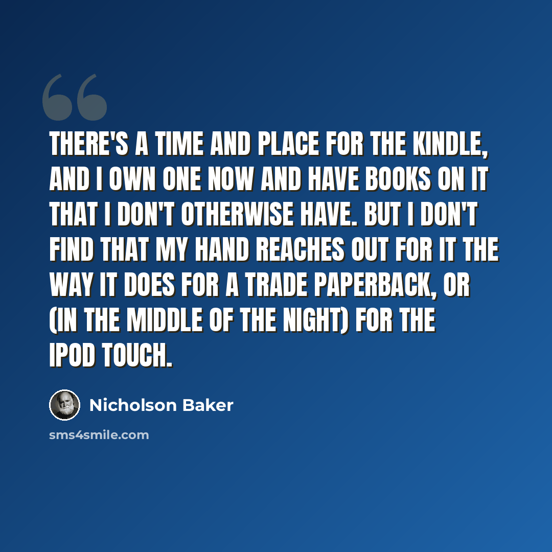 “There's a time and place for the Kindle, and I own one now and have books on it that I don't otherwise have. But I don't find that my hand reaches out for it the way it does for a trade paperback, or (in the middle of the night) for the iPod Touch.” quote by Nicholson Baker