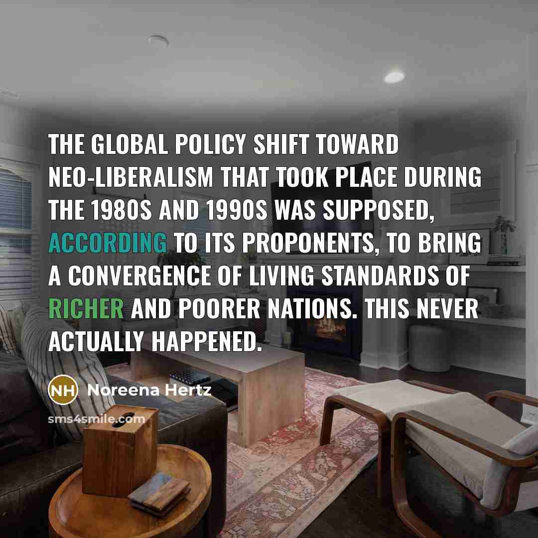“The global policy shift toward neo-liberalism that took place during the 1980s and 1990s was supposed, according to its proponents, to bring a convergence of living standards of richer and poorer nations. This never actually happened.” quote by Noreena Hertz
