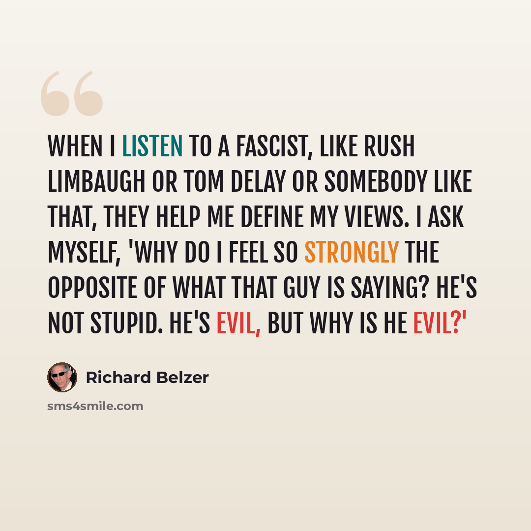 “When I listen to a fascist, like Rush Limbaugh or Tom Delay or somebody like that, they help me define my views. I ask myself, 'Why do I feel so strongly the opposite of what that guy is saying? He's not stupid. He's evil, but why is he evil?'” quote by Richard Belzer