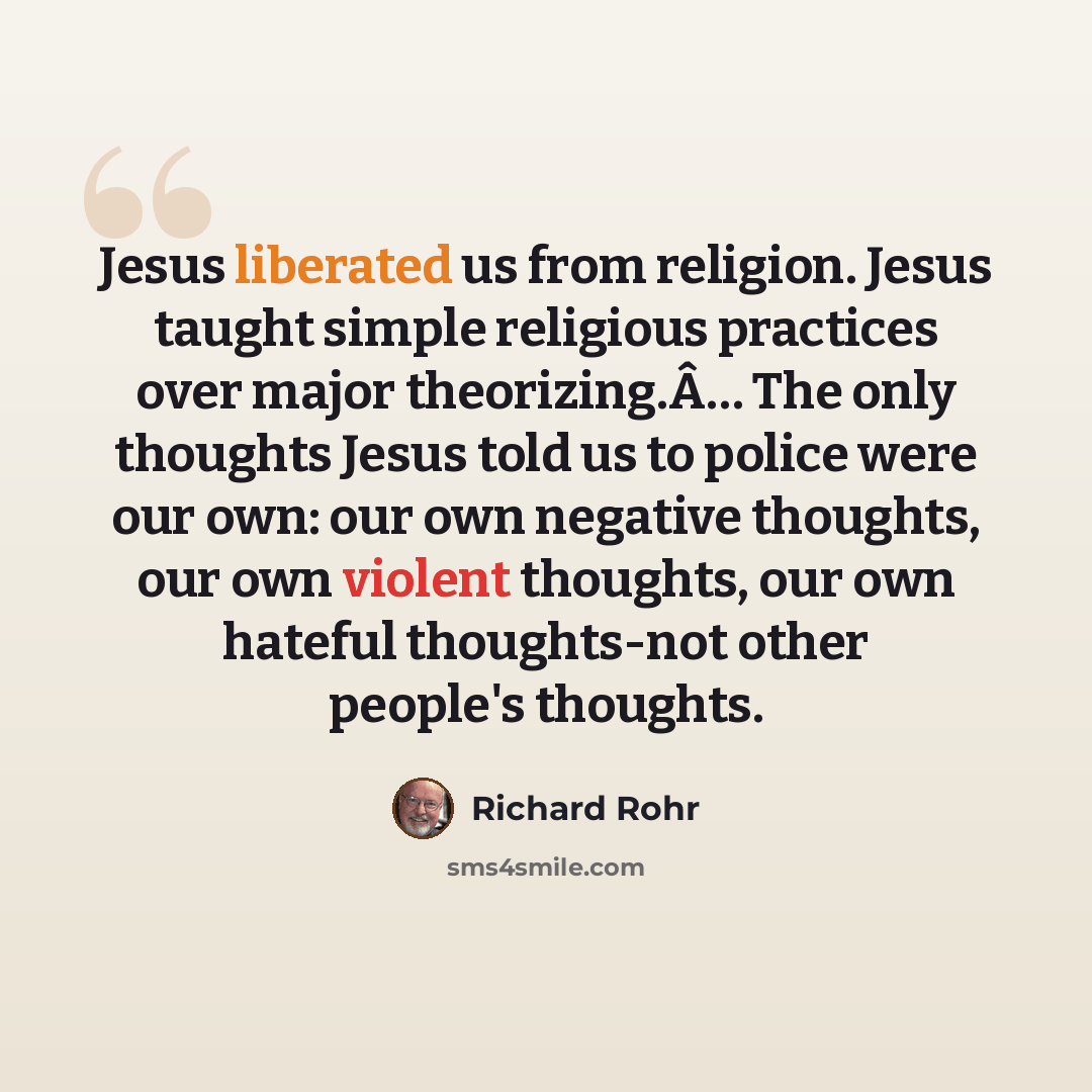 “Jesus liberated us from religion. Jesus taught simple religious practices over major theorizing.Â… The only thoughts Jesus told us to police were our own: our own negative thoughts, our own violent thoughts, our own hateful thoughts-not other people's thoughts.” quote by Richard Rohr