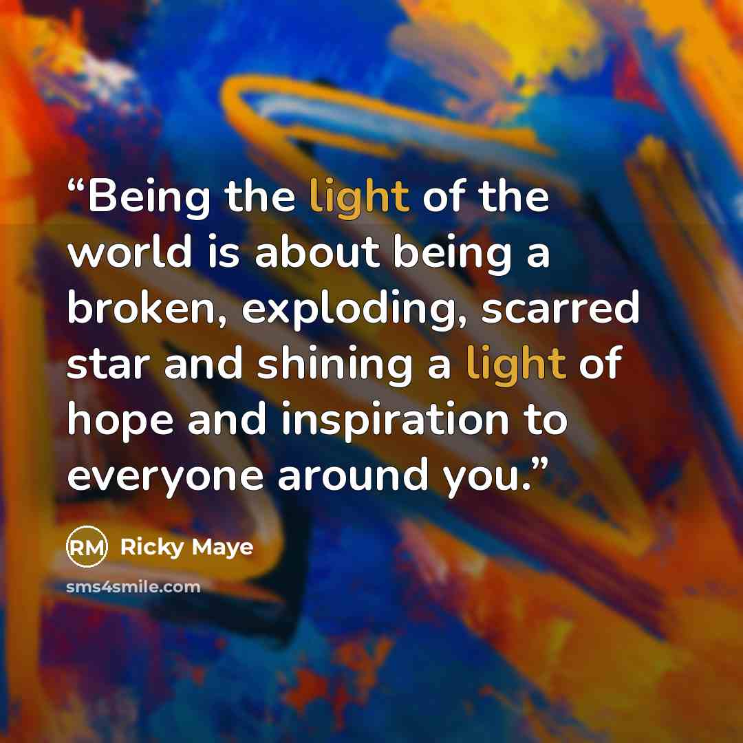 “Being the light of the world is about being a broken, exploding, scarred star and shining a light of hope and inspiration to everyone around you.” quote by Ricky Maye