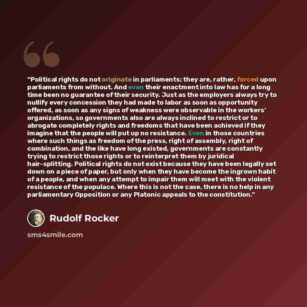 “Political rights do not originate in parliaments; they are, rather, forced upon parliaments from without. And even their enactment into law has for a long time been no guarantee of their security. Just as the employers always try to nullify every concession they had made to labor as soon as…” quote by Rudolf Rocker