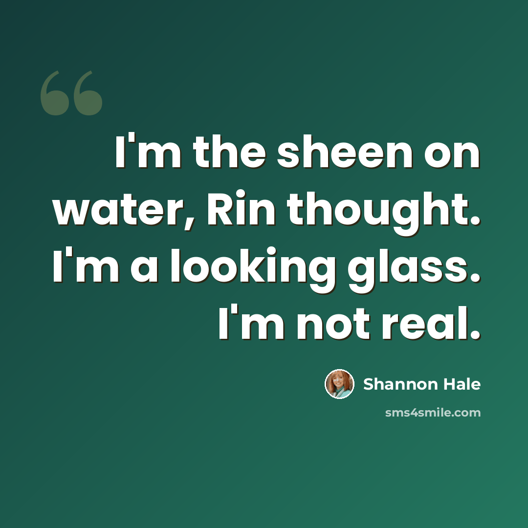 “I'm the sheen on water, Rin thought. I'm a looking glass. I'm not real.” quote by Shannon Hale