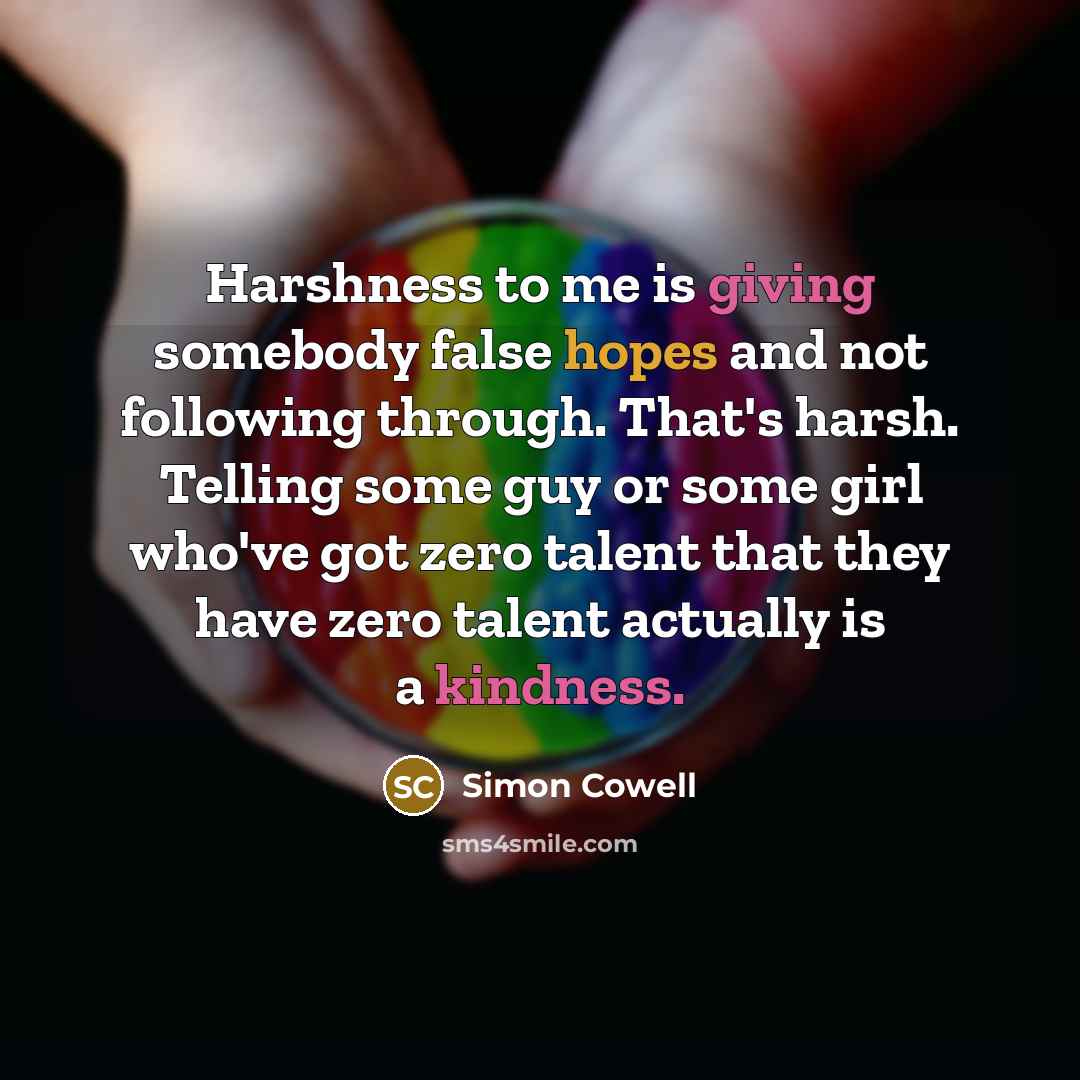 “Harshness to me is giving somebody false hopes and not following through. That's harsh. Telling some guy or some girl who've got zero talent that they have zero talent actually is a kindness.” quote by Simon Cowell