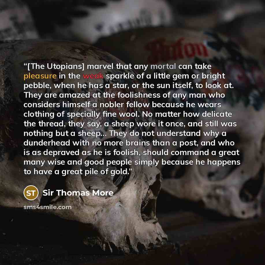 “[The Utopians] marvel that any mortal can take pleasure in the weak sparkle of a little gem or bright pebble, when he has a star, or the sun itself, to look at. They are amazed at the foolishness of any man who considers himself a nobler fellow because he wears clothing of specially fine wool. No…” quote by Sir Thomas More
