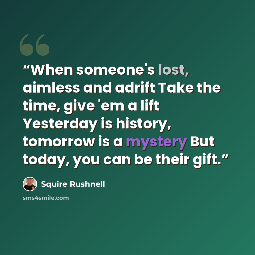 “When someone's lost, aimless and adrift Take the time, give 'em a lift Yesterday is history, tomorrow is a mystery But today, you can be their gift.” quote by Squire Rushnell