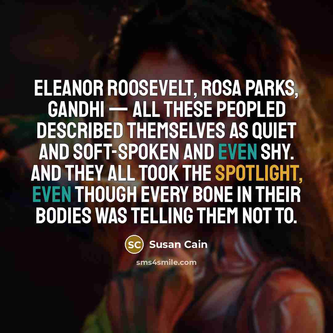 “Eleanor Roosevelt, Rosa Parks, Gandhi — all these peopled described themselves as quiet and soft-spoken and even shy. And they all took the spotlight, even though every bone in their bodies was telling them not to.” quote by Susan Cain