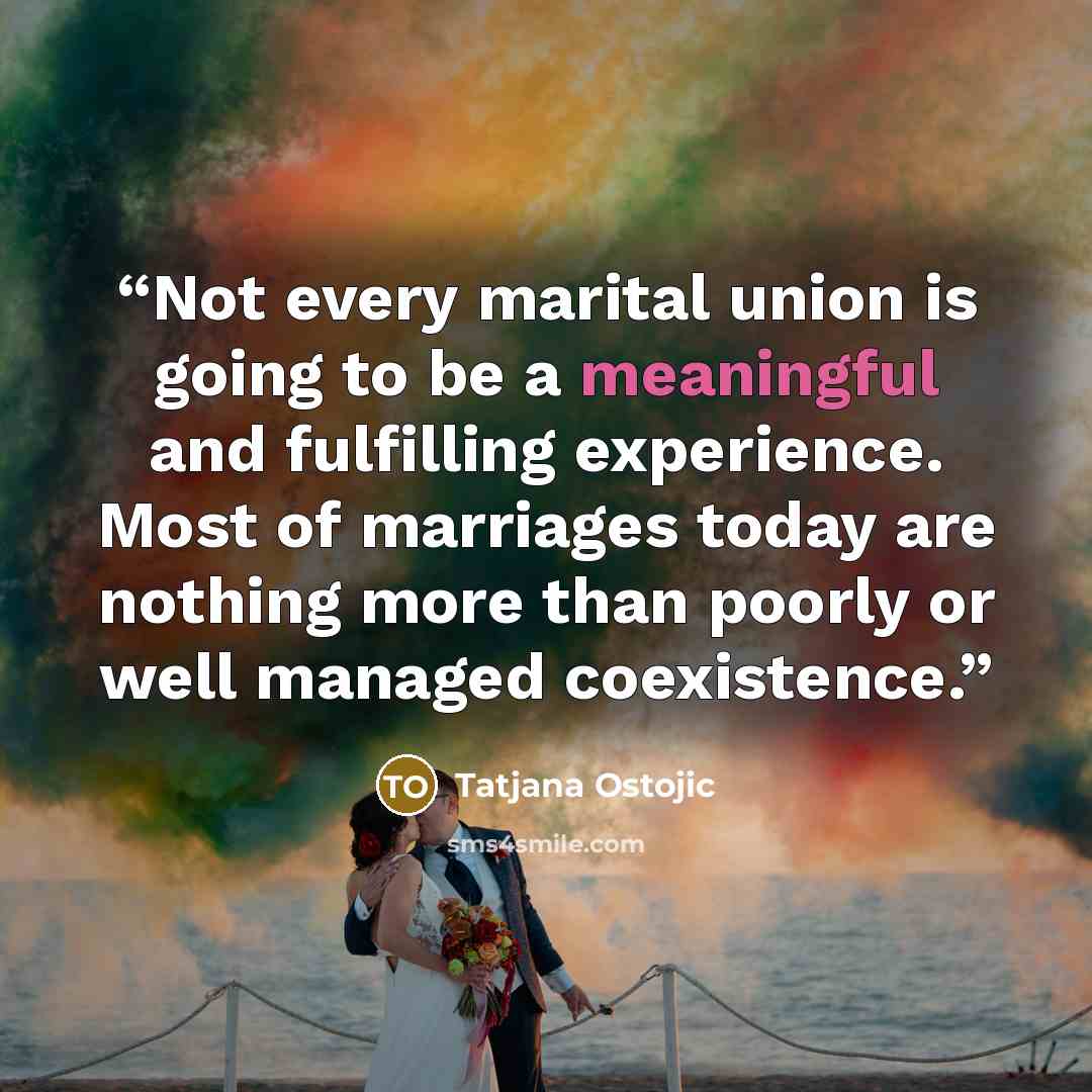 “Not every marital union is going to be a meaningful and fulfilling experience. Most of marriages today are nothing more than poorly or well managed coexistence.” quote by Tatjana Ostojic