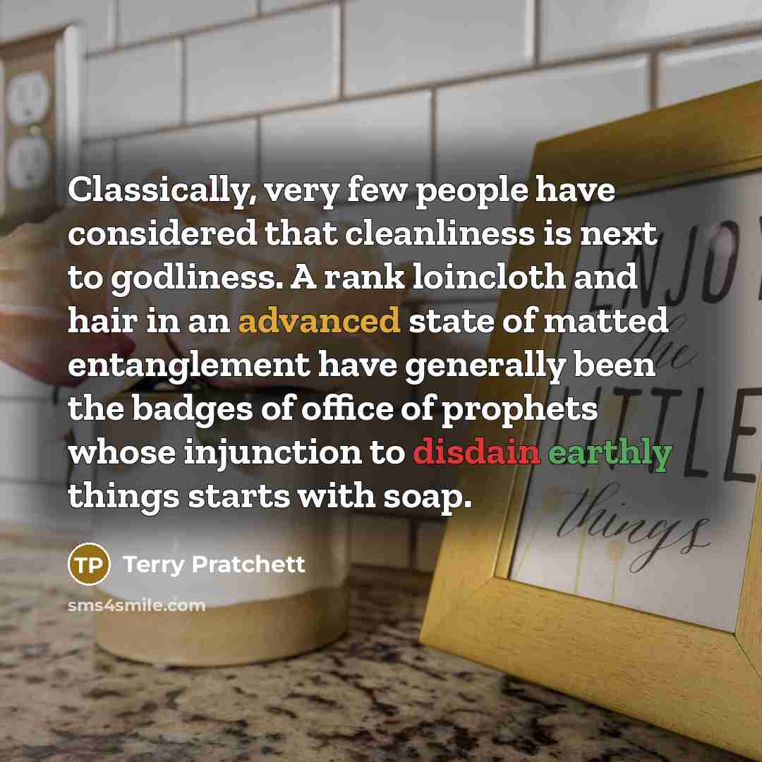 “Classically, very few people have considered that cleanliness is next to godliness. A rank loincloth and hair in an advanced state of matted entanglement have generally been the badges of office of prophets whose injunction to disdain earthly things starts with soap.” quote by Terry Pratchett
