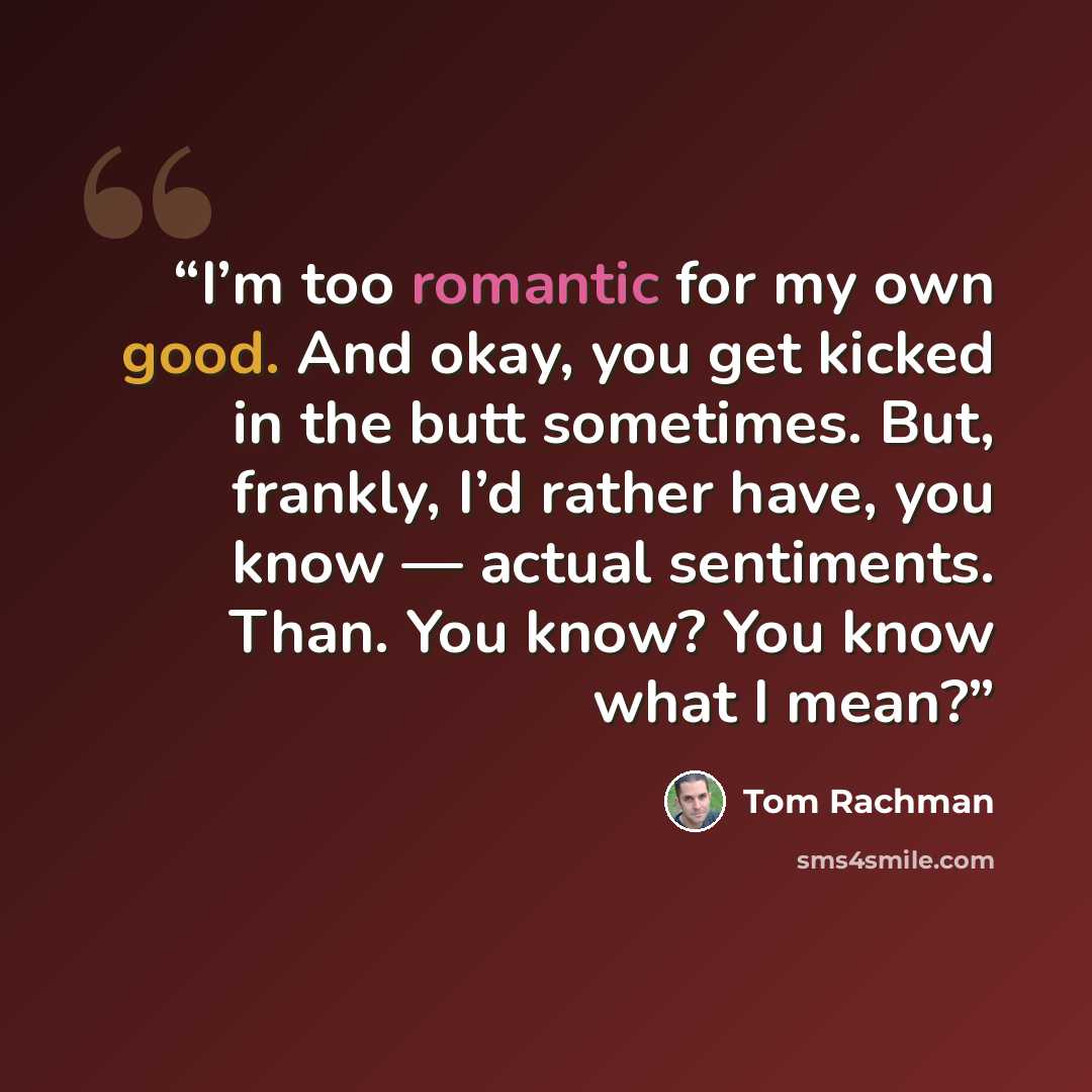 “I’m too romantic for my own good. And okay, you get kicked in the butt sometimes. But, frankly, I’d rather have, you know — actual sentiments. Than. You know? You know what I mean?” quote by Tom Rachman