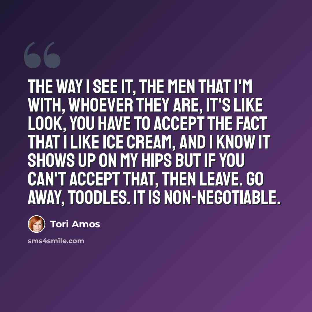 “The way I see it, the men that I'm with, whoever they are, it's like look, you have to accept the fact that I like ice cream, and I know it shows up on my hips but if you can't accept that, then leave. Go away, toodles. It is non-negotiable.” quote by Tori Amos