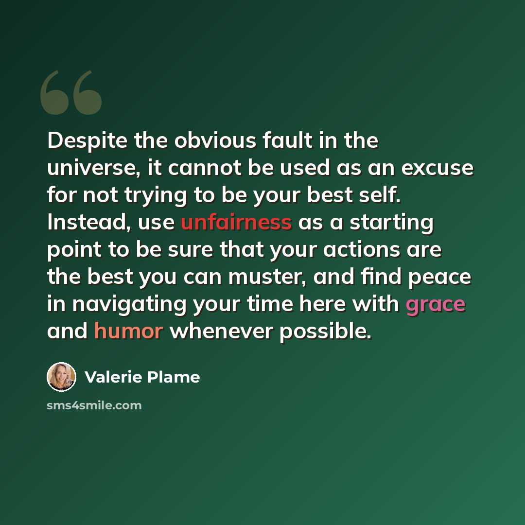 “Despite the obvious fault in the universe, it cannot be used as an excuse for not trying to be your best self. Instead, use unfairness as a starting point to be sure that your actions are the best you can muster, and find peace in navigating your time here with grace and humor whenever possible.” quote by Valerie Plame