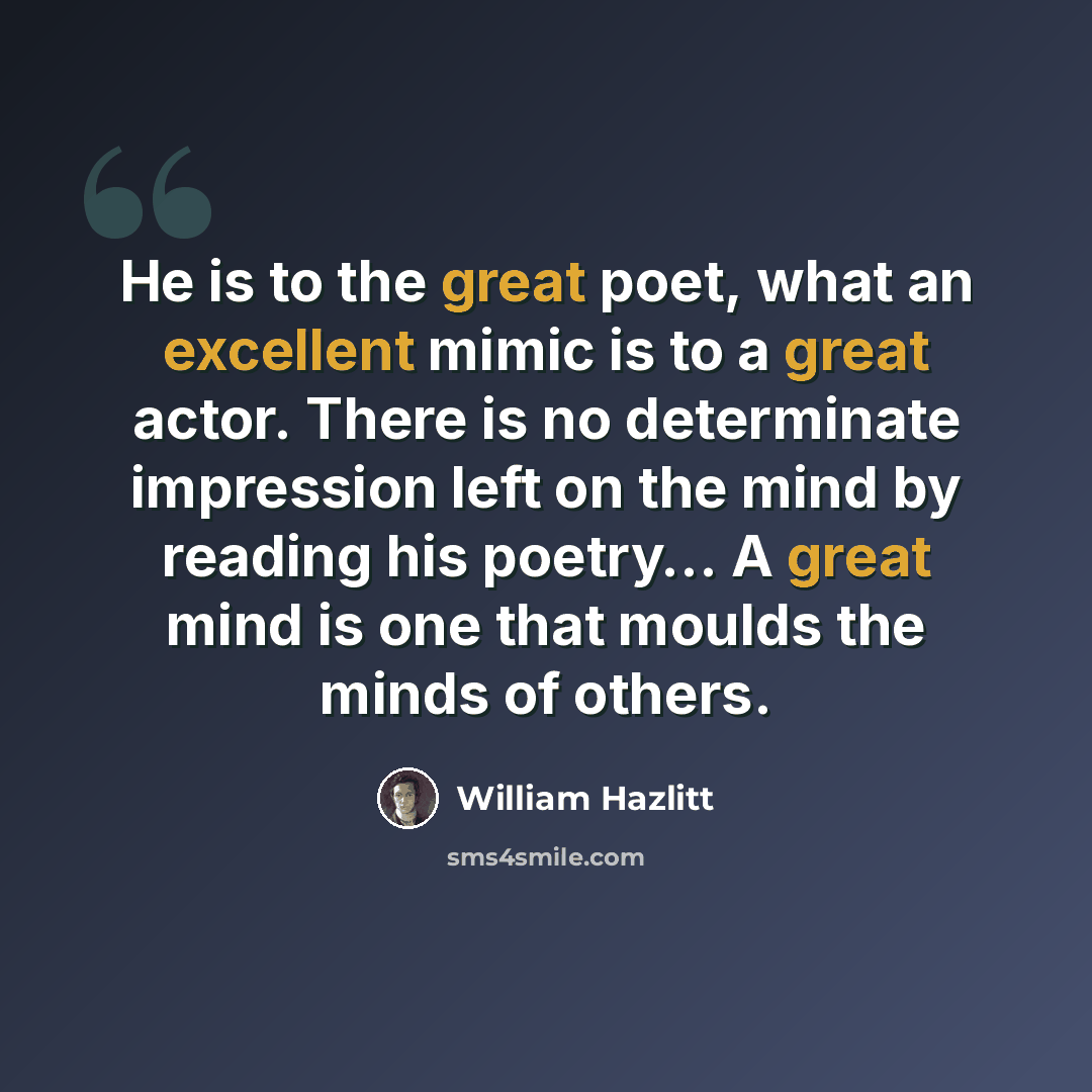 “He is to the great poet, what an excellent mimic is to a great actor. There is no determinate impression left on the mind by reading his poetry… A great mind is one that moulds the minds of others.” quote by William Hazlitt