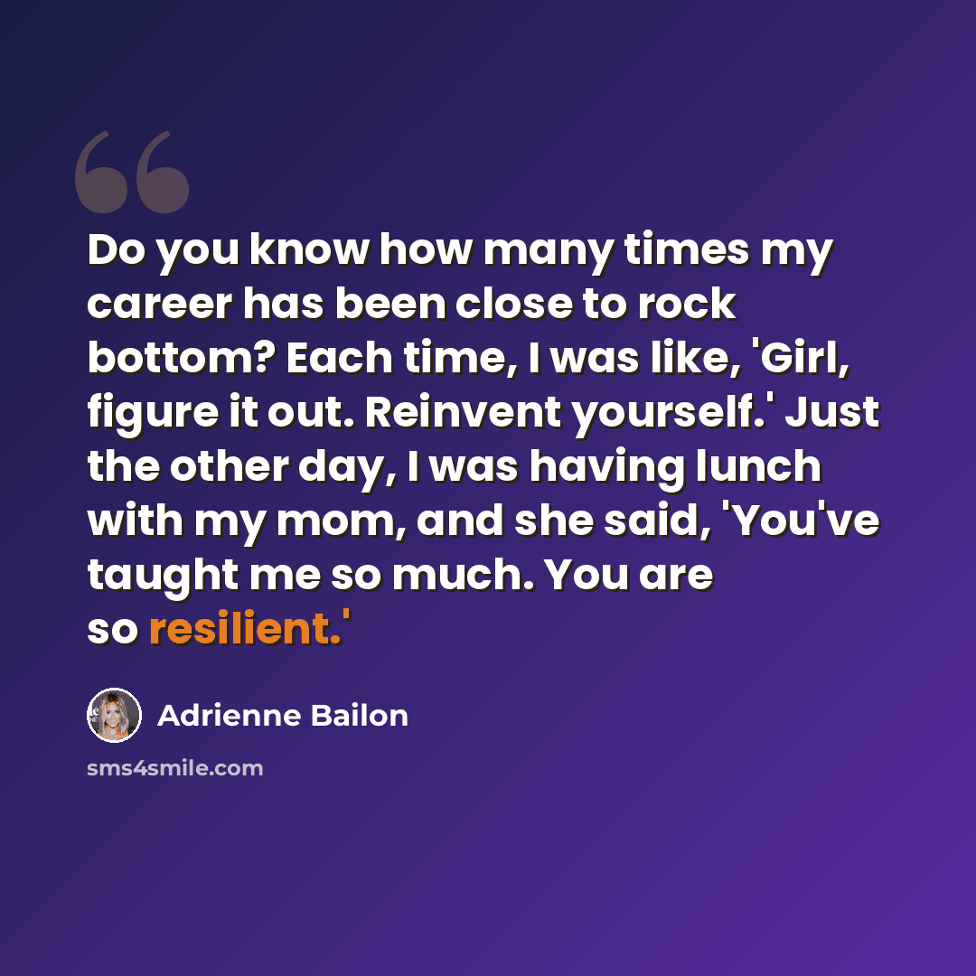 “Do you know how many times my career has been close to rock bottom? Each time, I was like, 'Girl, figure it out. Reinvent yourself.' Just the other day, I was having lunch with my mom, and she said, 'You've taught me so much. You are so resilient.'” quote by Adrienne Bailon
