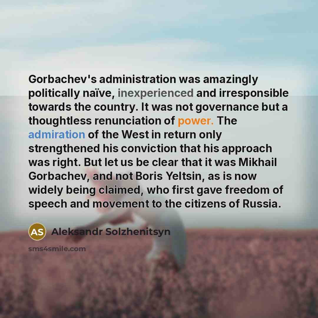 “Gorbachev's administration was amazingly politically naïve, inexperienced and irresponsible towards the country. It was not governance but a thoughtless renunciation of power. The admiration of the West in return only strengthened his conviction that his approach was right. But let us be clear…” quote by Aleksandr Solzhenitsyn