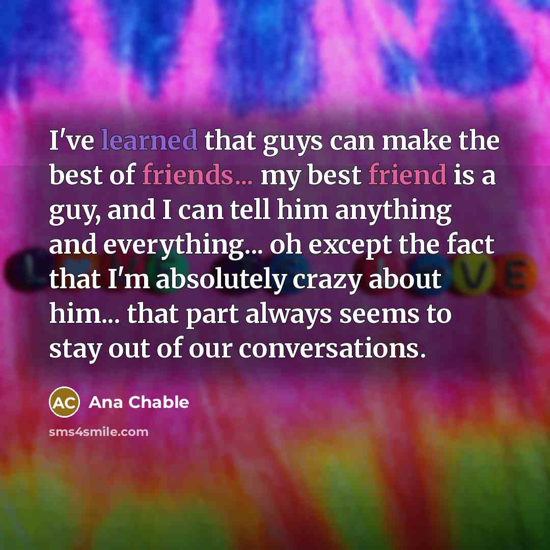 “I've learned that guys can make the best of friends... my best friend is a guy, and I can tell him anything and everything... oh except the fact that I'm absolutely crazy about him... that part always seems to stay out of our conversations.” quote by Ana Chable