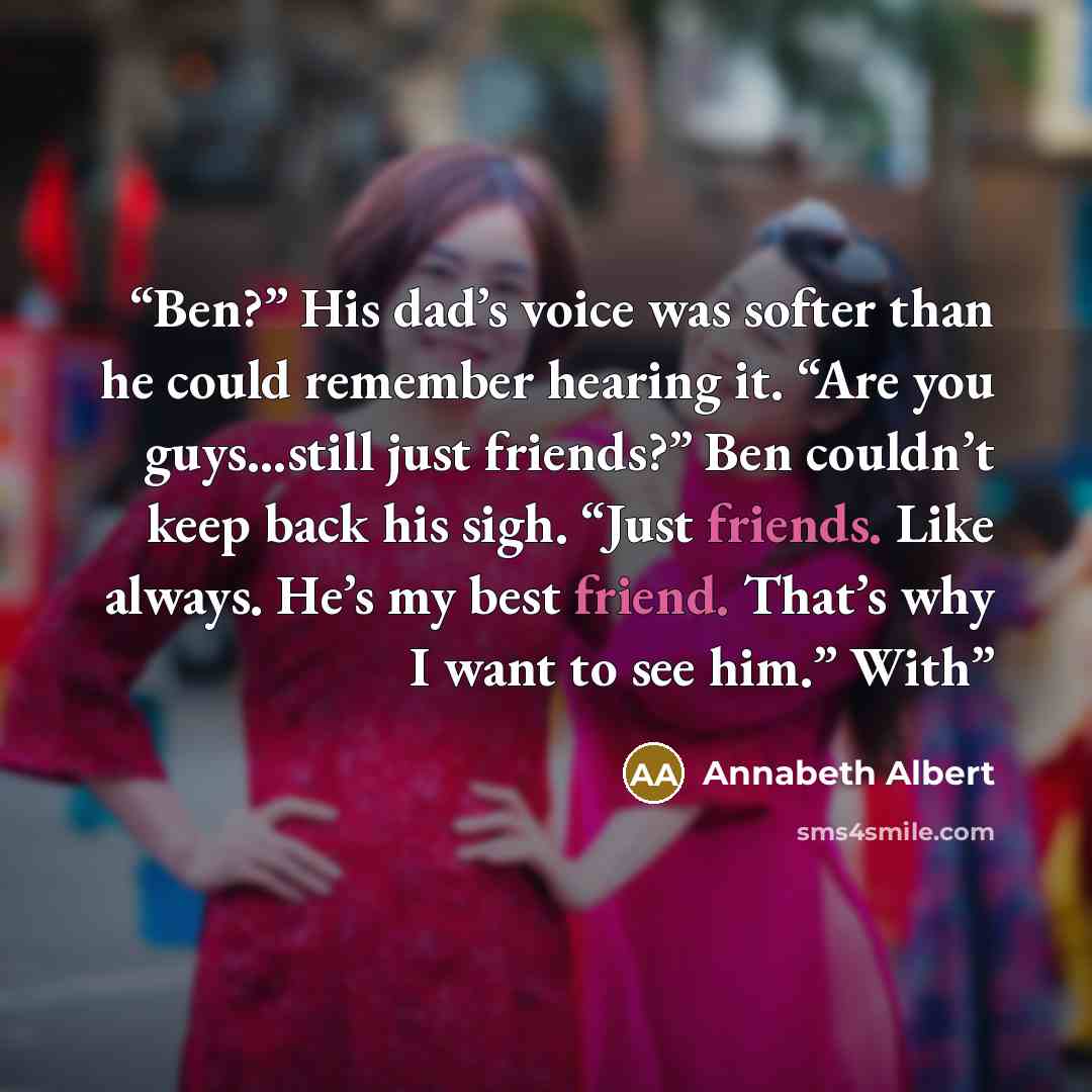 “Ben?” His dad’s voice was softer than he could remember hearing it. “Are you guys...still just friends?” Ben couldn’t keep back his sigh. “Just friends. Like always. He’s my best friend. That’s why I want to see him.” With” quote by Annabeth Albert