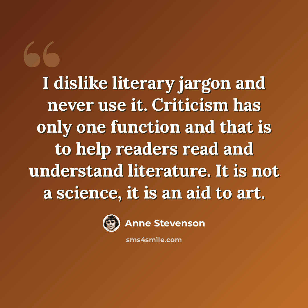 “I dislike literary jargon and never use it. Criticism has only one function and that is to help readers read and understand literature. It is not a science, it is an aid to art.” quote by Anne Stevenson