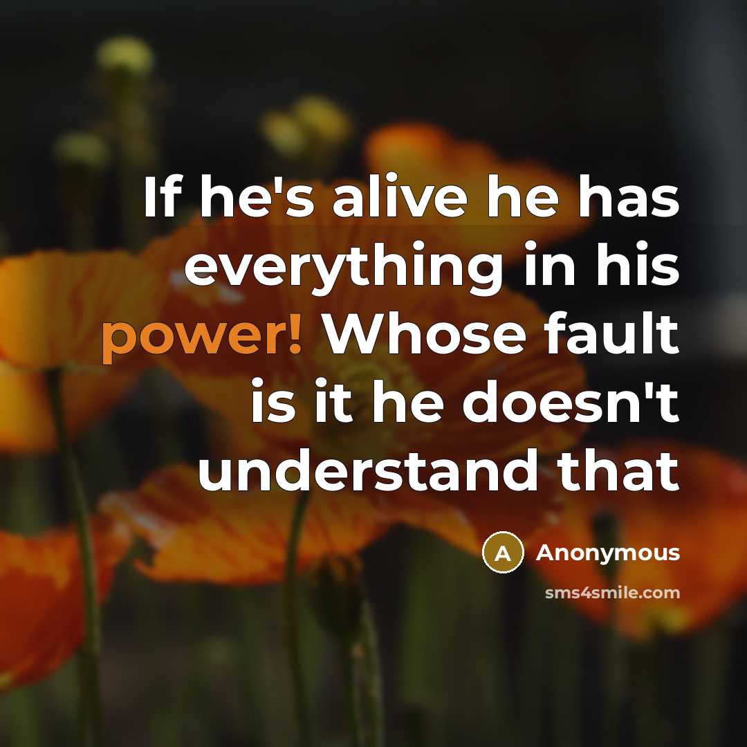 “If he's alive he has everything in his power! Whose fault is it he doesn't understand that” quote by Anonymous