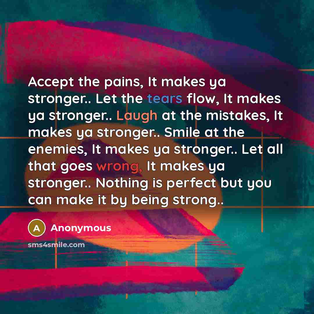 “Accept the pains, It makes ya stronger.. Let the tears flow, It makes ya stronger.. Laugh at the mistakes, It makes ya stronger.. Smile at the enemies, It makes ya stronger.. Let all that goes wrong, It makes ya stronger.. Nothing is perfect but you can make it by being strong..” quote by Anonymous