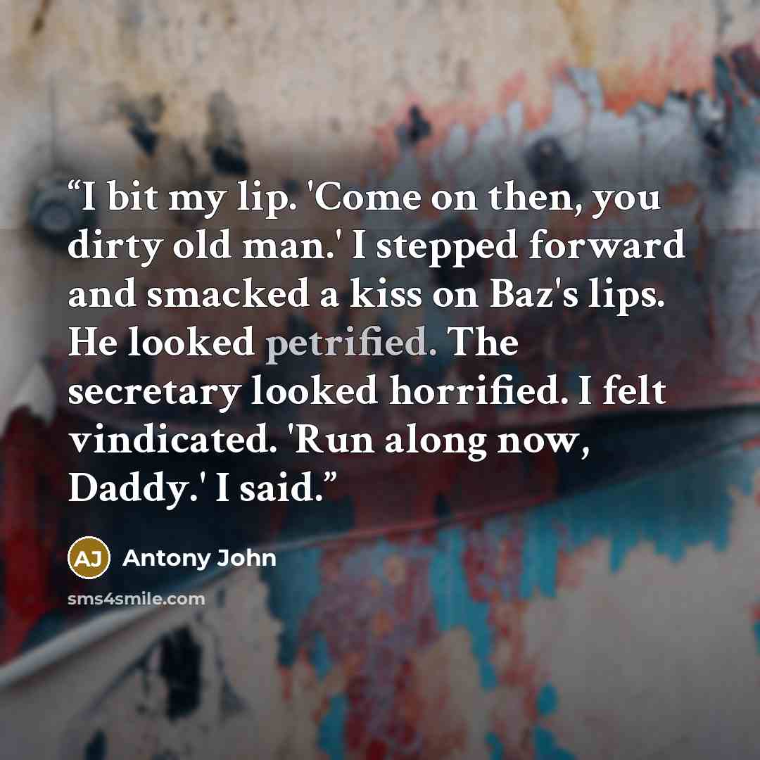 “I bit my lip. 'Come on then, you dirty old man.' I stepped forward and smacked a kiss on Baz's lips. He looked petrified. The secretary looked horrified. I felt vindicated. 'Run along now, Daddy.' I said.” quote by Antony John