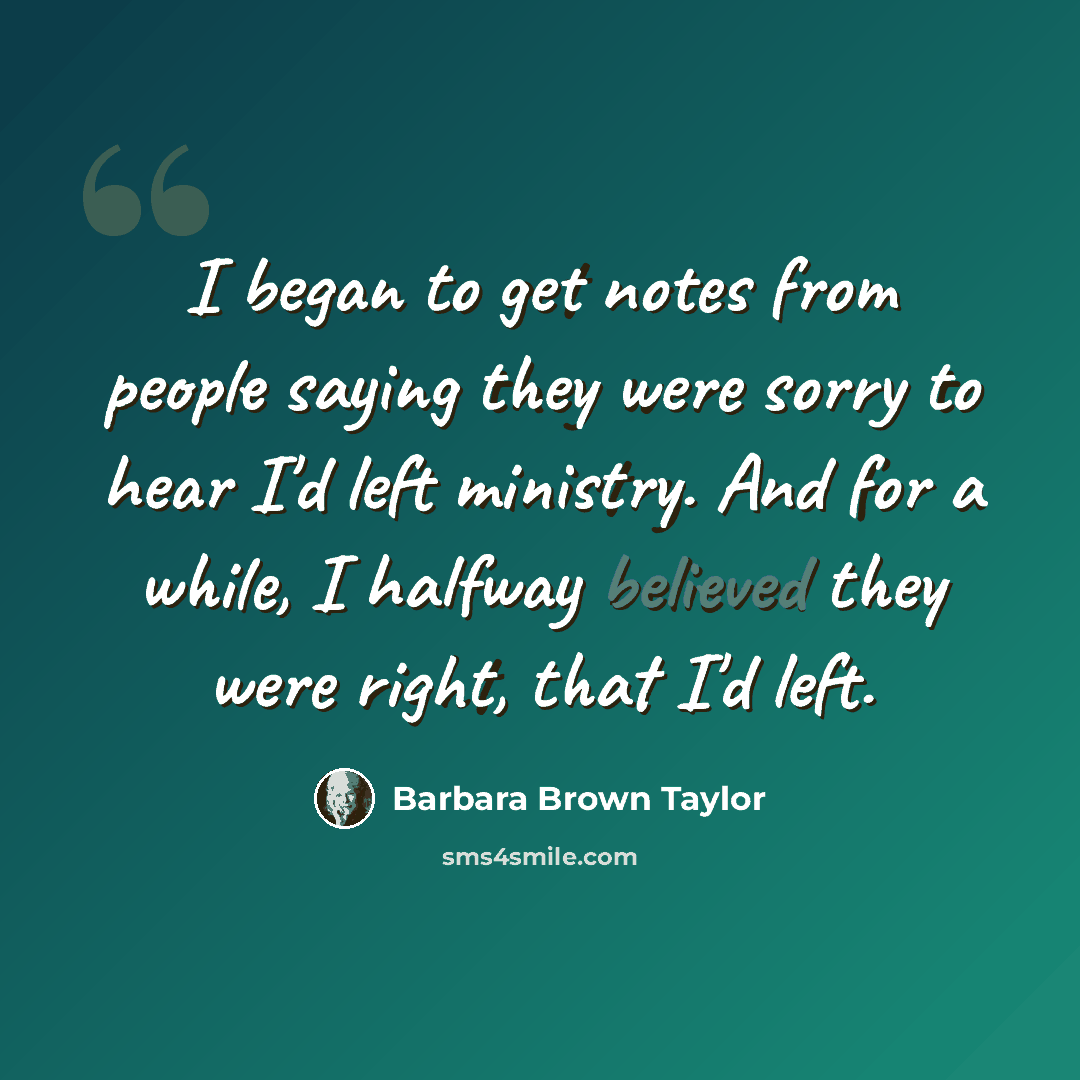 “I began to get notes from people saying they were sorry to hear I'd left ministry. And for a while, I halfway believed they were right, that I'd left.” quote by Barbara Brown Taylor