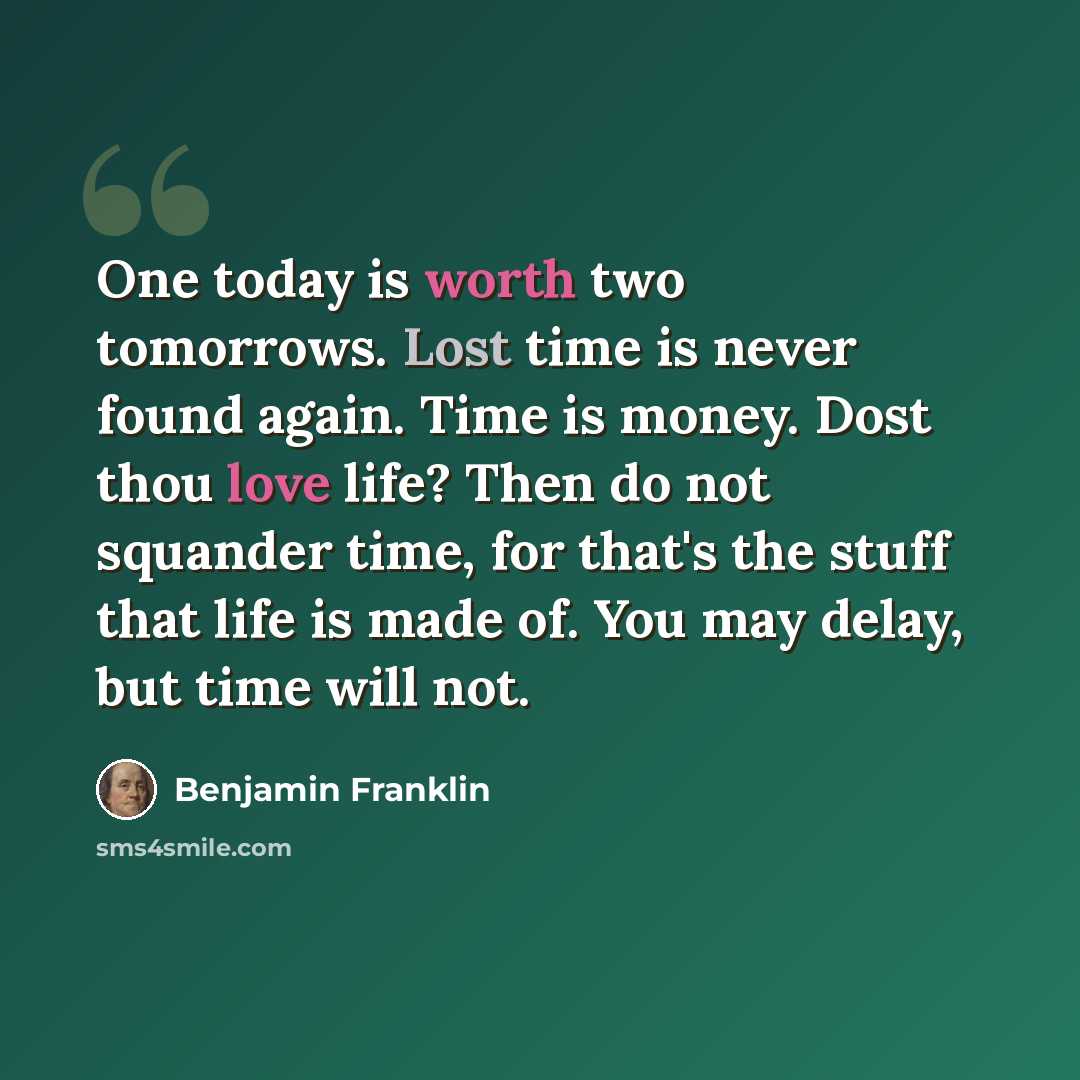 “One today is worth two tomorrows. Lost time is never found again. Time is money. Dost thou love life? Then do not squander time, for that's the stuff that life is made of. You may delay, but time will not.” quote by Benjamin Franklin
